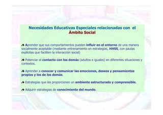 Necesidades Educativas Especiales relacionadas con el
Ámbito Social
Aprender que sus comportamientos pueden influir en el entorno de una manera
socialmente aceptable (mediante entrenamiento en estrategias, HHSS, con pautas
explícitas que faciliten la interacción social)
Potenciar el contacto con los demás (adultos e iguales) en diferentes situaciones y
contextos.
Aprender a conocer y comunicar las emociones, deseos y pensamientos
propios y los de los demás.
Estrategias que les proporcionen un ambiente estructurado y comprensible.
Adquirir estrategias de conocimiento del mundo.
 