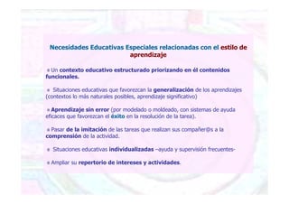 Necesidades Educativas Especiales relacionadas con el estilo de
aprendizaje
Un contexto educativo estructurado priorizando en él contenidos
funcionales.
Situaciones educativas que favorezcan la generalización de los aprendizajes
(contextos lo más naturales posibles, aprendizaje significativo)
Aprendizaje sin error (por modelado o moldeado, con sistemas de ayuda
eficaces que favorezcan el éxito en la resolución de la tarea).
Pasar de la imitación de las tareas que realizan sus compañer@s a la
comprensión de la actividad.
Situaciones educativas individualizadas –ayuda y supervisión frecuentes-
Ampliar su repertorio de intereses y actividades.
 