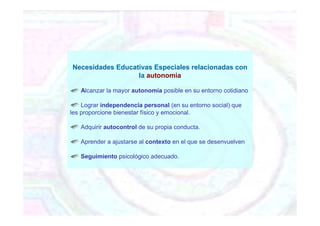 Necesidades Educativas Especiales relacionadas con
la autonomía
Alcanzar la mayor autonomía posible en su entorno cotidiano
Lograr independencia personal (en su entorno social) que
les proporcione bienestar físico y emocional.
Adquirir autocontrol de su propia conducta.
Aprender a ajustarse al contexto en el que se desenvuelven
Seguimiento psicológico adecuado.
 