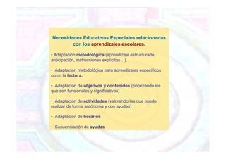 Necesidades Educativas Especiales relacionadas
con los aprendizajes escolares.
• Adaptación metodológica (aprendizaje estructurado,
anticipación, instrucciones explícitas…).
• Adaptación metodológica para aprendizajes específicos
como la lectura.
• Adaptación de objetivos y contenidos (priorizando los
que son funcionales y significativos)
• Adaptación de actividades (valorando las que puede
realizar de forma autónoma y con ayudas)
• Adaptación de horarios
• Secuenciación de ayudas
 