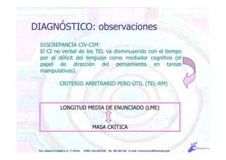 DISCREPANCIA CIV-CIM:
El CI no verbal de los TEL va disminuyendo con el tiempo
por el déficit del lenguaje como mediador cognitivo (el
papel de dirección del pensamiento en tareas
manipulativas).
CRITERIO ARBITRARIO PERO ÚTIL (TEL-RM)
LONGITUD MEDIA DE ENUNCIADO (LME)
MASA CRÍTICA
Pso. Isabel la Católica, 5 - 1º DCHA 47001 VALLADOLID TEL. 983 343 555 e-mail: comunicacdi@hotmail.com
DIAGNÓSTICO: observaciones
 