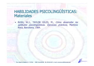 Pso. Isabel la Católica, 5 - 1º DCHA 47001 VALLADOLID TEL. 983 343 555 e-mail: comunicacdi@hotmail.com
HABILIDADES PSICOLINGÜÍSTICAS:
Materiales
• BUSH, W.J., TAYLOR GILES, M., Cómo desarrollar las
aptitudes psicolingüísticas. Ejercicios prácticos, Martínez
Roca, Barcelona, 1984.
 