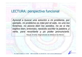Aprendi a buscar una solución a mi problema, por
ejemplo, mi problema es más por el oido, no uno los
fonemas, no asocia bien los sonidos, no se si me
explico bien, entonces, necesito escribir la palabra, y
verla, para recordarla y ya poder pronunciarla.
Raquel, 24 años. Diagnosticada de disfasia en la infancia
LECTURA: perspectiva funcional
Pso. Isabel la Católica, 5 - 1º DCHA 47001 VALLADOLID TEL. 983 343 555 e-mail: comunicacdi@hotmail.com
 