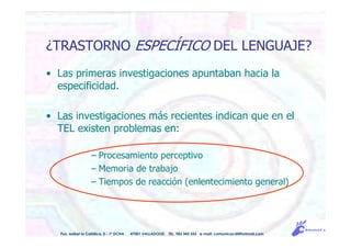 • Las primeras investigaciones apuntaban hacia la
especificidad.
• Las investigaciones más recientes indican que en el
TEL existen problemas en:
– Procesamiento perceptivo
– Memoria de trabajo
– Tiempos de reacción (enlentecimiento general)
Pso. Isabel la Católica, 5 - 1º DCHA 47001 VALLADOLID TEL. 983 343 555 e-mail: comunicacdi@hotmail.com
¿TRASTORNO ESPECÍFICO DEL LENGUAJE?
 