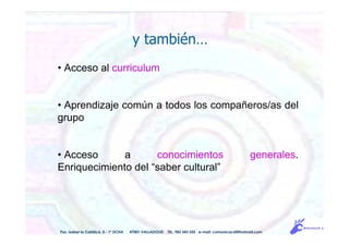 y también…
• Acceso al curriculum
• Aprendizaje común a todos los compañeros/as del
grupo
• Acceso a conocimientos generales.
Enriquecimiento del “saber cultural”
Pso. Isabel la Católica, 5 - 1º DCHA 47001 VALLADOLID TEL. 983 343 555 e-mail: comunicacdi@hotmail.com
 