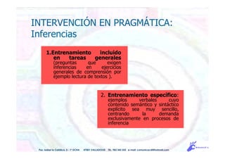 INTERVENCIÓN EN PRAGMÁTICA:
Inferencias
1.Entrenamiento incluido
en tareas generales
(preguntas que exigen
inferencias en ejercicios
generales de comprensión por
ejemplo lectura de textos ).
2. Entrenamiento específico:
ejemplos verbales cuyo
contenido semántico y sintáctico
explícito sea muy sencillo,
centrando la demanda
exclusivamente en procesos de
inferencia
Pso. Isabel la Católica, 5 - 1º DCHA 47001 VALLADOLID TEL. 983 343 555 e-mail: comunicacdi@hotmail.com
 