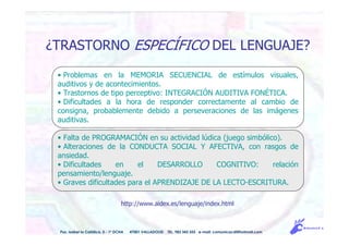 http://www.aidex.es/lenguaje/index.html
Pso. Isabel la Católica, 5 - 1º DCHA 47001 VALLADOLID TEL. 983 343 555 e-mail: comunicacdi@hotmail.com
¿TRASTORNO ESPECÍFICO DEL LENGUAJE?
• Problemas en la MEMORIA SECUENCIAL de estímulos visuales,
auditivos y de acontecimientos.
• Trastornos de tipo perceptivo: INTEGRACIÓN AUDITIVA FONÉTICA.
• Dificultades a la hora de responder correctamente al cambio de
consigna, probablemente debido a perseveraciones de las imágenes
auditivas.
• Falta de PROGRAMACIÓN en su actividad lúdica (juego simbólico).
• Alteraciones de la CONDUCTA SOCIAL Y AFECTIVA, con rasgos de
ansiedad.
• Dificultades en el DESARROLLO COGNITIVO: relación
pensamiento/lenguaje.
• Graves dificultades para el APRENDIZAJE DE LA LECTO-ESCRITURA.
 