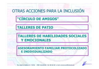OTRAS ACCIONES PARA LA INCLUSIÓN
“CÍRCULO DE AMIGOS”
TALLERES DE PATIO
TALLERES DE HABILIDADES SOCIALES
Y EMOCIONALES
ASESORAMIENTO FAMILIAR PROTOCOLIZADO
E INDIVIDUALIZADO
Pso. Isabel la Católica, 5 - 1º DCHA 47001 VALLADOLID TEL. 983 343 555 e-mail: comunicacdi@hotmail.com
 
