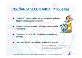 ENSEÑANZA SECUNDARIA: Propuestas
Traducido de: BOTTING, NICOLA, Transición a la enseñanza
secundaria y transición desde la enseñanza secundaria en niños
con TEL: Problemas Sociales y Emocionales,
Pso. Isabel la Católica, 5 - 1º DCHA 47001 VALLADOLID TEL. 983 343 555 e-mail: comunicacdi@hotmail.com
• Comenzar preguntando a los adolescentes qué tipo
de apoyo/ayuda/guía desearían
• Proveer de entrenamiento adicional en la escuela
secundaria
• Transferencia de la información entre servicios y
escuelas
• Promover situaciones sociales semi-estructuradas
 