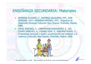 ENSEÑANZA SECUNDARIA: Materiales
• HERRERA CLAVERO, F., RAMÍREZ SALGUERO, MªI., ROA
VENEGAS, J.M.ª, HERRERA RAMÍREZ, MªI., Programa de
Desarrollo Personal, Colección Ojos Solares, Pirámide, Madrid,
2006.
• LÓPEZ SÁNCHEZ, F., CARPINTERO RAIMÚNDEZ, E., DEL
CAMPO SÁNCHEZ, A., LÁZARO VISA, S., SORIANO RUBIO, S.,
El bienestar personal y social y la prevención del malestar y la
violencia, Colección Ojos Solares, Pirámide, Madrid, 2006.
Pso. Isabel la Católica, 5 - 1º DCHA 47001 VALLADOLID TEL. 983 343 555 e-mail: comunicacdi@hotmail.com
 