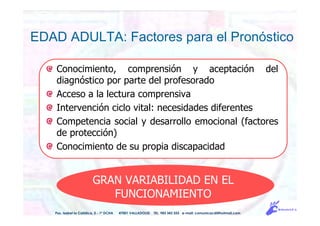 EDAD ADULTA: Factores para el Pronóstico
Pso. Isabel la Católica, 5 - 1º DCHA 47001 VALLADOLID TEL. 983 343 555 e-mail: comunicacdi@hotmail.com
GRAN VARIABILIDAD EN EL
FUNCIONAMIENTO
Conocimiento, comprensión y aceptación del
diagnóstico por parte del profesorado
Acceso a la lectura comprensiva
Intervención ciclo vital: necesidades diferentes
Competencia social y desarrollo emocional (factores
de protección)
Conocimiento de su propia discapacidad
 