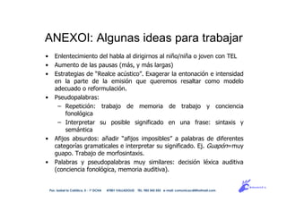 ANEXOI: Algunas ideas para trabajar
• Enlentecimiento del habla al dirigirnos al niño/niña o joven con TEL
• Aumento de las pausas (más, y más largas)
• Estrategias de “Realce acústico”. Exagerar la entonación e intensidad
en la parte de la emisión que queremos resaltar como modelo
adecuado o reformulación.
• Pseudopalabras:
– Repetición: trabajo de memoria de trabajo y conciencia
fonológica
– Interpretar su posible significado en una frase: sintaxis y
semántica
• Afijos absurdos: añadir “afijos imposibles” a palabras de diferentes
categorías gramaticales e interpretar su significado. Ej. Guapón=muy
guapo. Trabajo de morfosintaxis.
• Palabras y pseudopalabras muy similares: decisión léxica auditiva
(conciencia fonológica, memoria auditiva).
Pso. Isabel la Católica, 5 - 1º DCHA 47001 VALLADOLID TEL. 983 343 555 e-mail: comunicacdi@hotmail.com
 