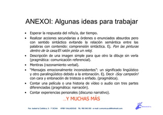 ANEXOI: Algunas ideas para trabajar
• Esperar la respuesta del niño/a, dar tiempo.
• Realizar acciones secundarias a órdenes o enunciados absurdos pero
con sentido sintáctico evitando la relación semántica entre las
palabras con contenido: comprensión sintáctica. Ej. Pon las pinturas
dentro de la casa/El ratón pinta un reloj.
• Descripción de una imagen simple para que otro la dibuje sin verla
(pragmática: comunicación referencial).
• Mentiras (razonamiento verbal).
• “Mensajes emocionalmente inconsistentes”: un significado lingüístico
y otro paralingüístico debido a la entonación. Ej. Decir ¡Soy campeón!
con cara y entonación de tristeza o enfado. (pragmática).
• Contar una película o una historia de vídeo o audio con tres partes
diferenciadas (pragmática: narración).
• Contar experiencias personales (discurso narrativo).
…Y MUCHAS MÁS
Pso. Isabel la Católica, 5 - 1º DCHA 47001 VALLADOLID TEL. 983 343 555 e-mail: comunicacdi@hotmail.com
 