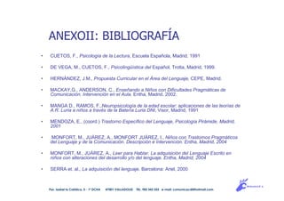 ANEXOII: BIBLIOGRAFÍA
• CUETOS, F., Psicología de la Lectura, Escuela Española, Madrid, 1991
• DE VEGA, M., CUETOS, F., Psicolingüística del Español, Trotta, Madrid, 1999.
• HERNÁNDEZ, J.M., Propuesta Curricular en el Área del Lenguaje, CEPE, Madrid.
• MACKAY,G., ANDERSON, C., Enseñando a Niños con Dificultades Pragmáticas de
Comunicación. Intervención en el Aula. Entha, Madrid, 2002.
• MANGA D., RAMOS, F.,Neuropsicología de la edad escolar: aplicaciones de las teorías de
A.R. Luria a niños a través de la Batería Luria DNI, Visor, Madrid, 1991
• MENDOZA, E., (coord.) Trastorno Específico del Lenguaje, Psicología Pirámide, Madrid,
2001
• MONFORT, M., JUÁREZ, A., MONFORT JUÁREZ, I., Niños con Trastornos Pragmáticos
del Lenguaje y de la Comunicación. Descripción e Intervención. Entha, Madrid, 2004
• MONFORT, M., JUÁREZ, A., Leer para Hablar. La adquisición del Lenguaje Escrito en
niños con alteraciones del desarrollo y/o del lenguaje. Entha, Madrid, 2004
• SERRA et. al., La adquisición del lenguaje. Barcelona: Ariel, 2000
Pso. Isabel la Católica, 5 - 1º DCHA 47001 VALLADOLID TEL. 983 343 555 e-mail: comunicacdi@hotmail.com
 