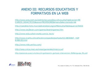 ANEXO III: RECURSOS EDUCATIVOS Y
FORMATIVOS EN LA WEB
http://www.educarm.es/admin/recursosEducativos.php?aplicacion=RE
CURSOS_DIDACTICOS&zona=PROFESORES&menuSeleccionado=44
http://www.do2learn.com/games/learningames.htm
http://www.education-world.com/a_tech/
http://www.icarito.cl/icarito/enciclopedia/portada/0,0,38035857_1529
81885,00.html
http://www.milcuentos.com/
http://needirectorio.murciadiversidad.org/softlibre.php?&bloque=ULTIMOS
Pso. Isabel al Católica, nº5, 1ºD, Valladolid. Tlfno.: 983 343 555
http://personal.us.es/cvm/docs/m-gortazar/m_gortazar_intervencion_%20lenguaje_TEL.pdf
http://ares.cnice.mec.es/nnee/generales/marco.swf
 