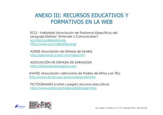 PICTOGRAMAS (cortar y pegar); recursos educativos:
http://www.sclera.be/index.php?page=links
ADISSE (Asociación de Disfasia de Sevilla)
http://personal.us.es/cvm/index.htm
ASOCIACIÓN DE DISFASIA DE ZARAGOZA
http://disfasiaenzaragoza.com
AVATEL (Asociación valenciana de Padres de Niños con TEL)
http://www.dcam.upv.es/avatel/avatel.htm
ANEXO III: RECURSOS EDUCATIVOS Y
FORMATIVOS EN LA WEB
ECO - Valladolid (Asociación de Trastornos Específicos del
Lenguaje-Disfasia “Entender y Comunicarse")
eco@ecovalladolid.org
http://www.ecovalladolid.org/
Pso. Isabel al Católica, nº5, 1ºD, Valladolid. Tlfno.: 983 343 555
 