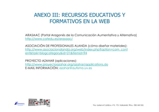 ASOCIACIÓN DE PROFESIONALES ALANDA (cómo diseñar materiales):
http://www.asociacionalanda.org/web/index.php?option=com_cont
ent&task=blogcategory&id=21&Itemid=94
ANEXO III: RECURSOS EDUCATIVOS Y
FORMATIVOS EN LA WEB
ARASAAC (Portal Aragonés de la Comunicación Aumentativa y Alternativa)
http://www.catedu.es/arasaac/
PROYECTO AZAHAR (aplicaciones):
http://www.proyectoazahar.org/azahar/applications.do
E-MAIL INFORMACIÓN: azahar@autismo.uv.es
Pso. Isabel al Católica, nº5, 1ºD, Valladolid. Tlfno.: 983 343 555
 