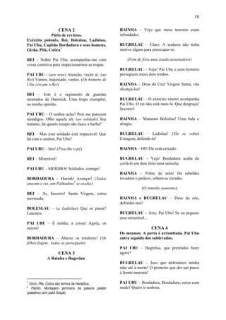 10

                   CENA 2                            RAINHA – Vejo que meus temores eram
              Pátio de revistas.                     infundados.
Exército polonês, Rei, Boleslau, Ladislau,
Pai Ubu, Capitão Bordadura e seus homens,            BUGRELAU – Claro. A senhora não tinha
Girão, Pila, Cotica7                                 motivo algum para preocupar-se.

REI – Nobre Pai Ubu, acompanhai-me com                   (Vem de fora uma zoada assustadora)
vossa comitiva para inspecionarmos as tropas.
                                                     BUGRELAU – Veja! Pai Ubu e seus homens
PAI UBU - (aos seus) Atenção, vocês aí. (ao          perseguem meus dois irmãos.
Rei) Vamos, majestade, vamos. (Os homens de
Ubu cercam o Rei)                                    RAINHA – Deus do Céu! Virgem Santa, vão
                                                     alcançá-los!
REI – Este é o regimento de guardas
montados de Dantzick. Uma tropa exemplar,            BUGRELAU – O exército inteiro acompanha
na minha opinião.                                    Pai Ubu. O rei não está mais lá. Que desgraça!
                                                     Socorro!
PAI UBU – O senhor acha? Pois me parecem
mendigos. Olhe aquele ali. (ao soldado) Seu          RAINHA – Mataram Boleslau! Uma bala o
tratante, há quanto tempo não fazes a barba?         atingiu.

REI – Mas esse soldado está impecável. Que           BUGRELAU – Ladislau! (Ele se volta)
há com o senhor, Pai Ubu?                            Coragem, defende-te!

PAI UBU – Isto! (Pisa-lhe o pé)                      RAINHA – Oh! Ele está cercado.

REI – Miserável!                                     BUGRELAU – Veja! Bordadura acaba de
                                                     cortá-lo em dois feito uma salsicha.
PAI UBU – MERDRA! Soldados, comigo!
                                                     RAINHA – Pobre de mim! Os rebeldes
BORDADURA – Hurrah! Avançar! (Todos                  invadem o palácio, sobem as escadas.
atacam o rei, um Palhadino8 se exalta)
                                                                 (O tumulto aumenta)
REI – Ai, Socorro! Santa Virgem, estou
morrendo.                                            RAINHA e BUGRELAU – Deus do céu,
                                                     defendei-nos!
BOLESLAU – (a Ladislau) Que se passa?
Lutemos.                                             BUGRELAU – Arre, Pai Ubu! Se eu pegasse
                                                     esse miserável...
PAI UBU – É minha, a coroa! Agora, os
outros!                                                                CENA 4
                                                     Os mesmos. A porta é arrombada. Pai Ubu
BORDADURA – Abaixo os traidores! (Os                 entra seguido dos sublevados.
filhos fogem, todos os perseguem)
                                                     PAI UBU – Bugrelau, que pretendes fazer
                   CENA 3                            agora?
            A Rainha e Bugrelau.
                                                     BUGRELAU – Juro que defenderei minha
                                                     mãe até à morte! O primeiro que der um passo
                                                     à frente morrerá!

7
  Giron, Pile, Cotice são termos de Heráldica.       PAI UBU – Bordadura, Bordadura, estou com
8
   Palotin. Montagem jarriniana da palavra palatin   medo! Quero ir embora.
(paladino) com palot (boçal).
 