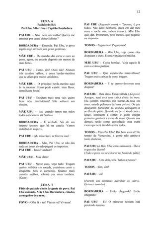 12

                 CENA 6
            Palácio do Rei.                    PAI UBU (Jogando ouro) – Tomem, é pra
 Pai Ubu, Mãe Ubu e Capitão Bordadura          todos. Não acho nenhuma graça em dar meu
                                               ouro a vocês mas, sabem como é, Mãe Ubu
PAI UBU – Não, nem um tostão! Queres me        quis dar. Prometam, pelo menos, que pagarão
arruinar por causa desses idiotas?             os impostos.

BORDADURA – Entenda, Pai Ubu, o povo           TODOS – Pagaremos! Pagaremos!
espera algo de bom, um gesto generoso.
                                               BORDADURA – Mãe Ubu, veja como eles
MÃE UBU - Ou mandas dar carne e ouro ao        disputam o ouro. É uma verdadeira batalha.
povo, agora, ou estarás deposto em menos de
duas horas.                                    MÃE UBU - Coisa horrível. Veja aquele lá
                                               com o crânio partido.
PAI UBU – Carne, sim! Ouro não! Abatam
três cavalos velhos, e esses berdas-merdras    PAI UBU – Que espetáculo maravilhoso!
que se dêem por muito satisfeitos.             Tragam mais caixas de ouro, tragam.

MÃE UBU - O principal berda-merdra aqui        BORDADURA – E se promovêssemos uma
és tu mesmo. Como pode existir, meu Deus,      disputa?
semelhante besta?
                                               PAI UBU – Boa idéia. Uma corrida. (Ao povo)
PAI UBU – Escutem mais uma vez: quero          Amigos, aqui está uma caixa cheia de ouro.
ficar rico, entenderam? Não soltarei um        Ela contém trezentos mil nobres-da-rosa em
vintém.                                        ouro, moeda polonesa de bom quilate. Os que
                                               desejarem participar da disputa coloquem-se
MÃE UBU - Isso quando temos nas mãos           no fim do pátio. Quando eu der o sinal com o
todos os tesouros da Polônia.                  lenço, comecem a correr, e quem chegar
                                               primeiro ganhará a caixa de ouro. Quanto aos
BORDADURA – É verdade. Sei de um               demais, terão como consolação esta outra
imenso tesouro que há na capela. Vamos         caixa que será dividida entre todos.
distribuí-lo ao povo.
                                               TODOS – Viva Pai Ubu! Rei bom está aí! No
PAI UBU – Ah, miserável, se fizeres isso!      tempo de Venceslau, a gente não ganhava
                                               tanto dinheiro.
BORDADURA – Mas, Pai Ubu, se não dás
nada ao povo, ele não pagará os impostos.      PAI UBU (à Mãe Ubu, entusiasmado) – Ouve
PAI UBU – Isso é verdade?                      o que eles dizem!
                                               (Todo o povo vai se colocar no fundo do pátio)
MÃE UBU - Mas claro!
                                               PAI UBU – Um, dois, três. Todos a postos?
PAI UBU – Neste caso, topo tudo. Tragam
quatro milhões em moeda, cozinhem cento e      TODOS – Sim, sim!
cinqüenta bois e carneiros. Quanto mais
comida melhor, sobrará pra mim também.         PAI UBU – Já!
(Saem)
                                               (Partem uns tentando derrubar os outros.
                 CENA 7                        Gritos e tumulto)
Pátio do palácio cheio de gente do povo. Pai
Ubu coroado, Mãe Ubu, Bordadura, criados       BORDADURA – Estão chegando! Estão
carregados de carne.                           chegando!

POVO – Olha lá o rei! Viva o rei! Vivaaaa!     PAI UBU – Ei! O primeiro homem está
                                               perdendo terreno.
 