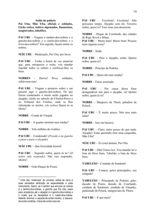 14

              Salão do palácio                           PAI UBU – Excelente! Excelente! Não
Pai Ubu, Mãe Ubu, oficiais e soldados,                   percamos tempo. Alçapão com ele. Terceiro
Girão cotica, nobres algemados, financistas,             nobre, quem és? Tens uma cara desonesta.
magistrados, tabeliões.
                                                         NOBRE – Duque de Courlande, das cidades
PAI UBU – Tragam o tambor-dos-nobres e o                 de Riga, Revel e Mitau.
gancho-dos-nobres e o cutelo-dos-nobres e o              PAI UBU – Muito bem! Muito bem! Possuis
livro-dos-nobres!9 Em seguida, façam entrar os           mais alguma coisa?
nobres.
                                                         NOBRE – Nada.
MÃE UBU – Moderação, Pai Ubu, por favor.
                                                         PAI UBU – Para o alçapão, então. Quarto
PAI UBU – Tenho a honra de vos anunciar                  nobre, quem és?
que, para enriquecer o reino, vou mandar
liquidar todos os nobres e confiscar-lhes os             NOBRE – Príncipe de Podolia.
bens.
                                                         PAI UBU – Quais são tuas rendas?
NOBRES – Horror!                 Povo,     soldados,
sublevemo-nos!                                           NOBRE – Estou arruinado.

PAI UBU – Tragam o primeiro nobre e me                   PAI UBU – Por causa dessa frase
passem aqui o gancho-dos-nobres. Os que                  desagradável irás para o alçapão, vá! Quinto
forem condenados à morte serão jogados no                nobre, quem és tu?
alçapão, cairão no subsolo do Chucha-Porco e
no Tribunal dos Vinténs, onde se lhes                    NOBRE – Margrave de Thorn, paladino de
rebentarão os miolos. (Ao nobre) Quem és tu              Polock.
idiota?
                                                         PAI UBU – É muito pouco. Não tens mais
NOBRE – Conde de Vitepsk.                                nada?

PAI UBU – A quanto montam tuas rendas?                   NOBRE – Isso me bastava.

NOBRE – Três milhões de rixdales.                        PAI UBU – Claro, antes pouco do que nada.
                                                         Alçapão! Estás querendo tirar uma casquinha,
PAI UBU – Condenado! (Prende-o no gancho                 Mãe Ubu?
e puxa-o para o alçapão)
                                                         MÃE UBU – És cruel demais, Pai Ubu.
MÃE UBU – Que ferocidade bestial!
                                                         PAI UBU – Oba! Estou rico. Vou mandar ler a
PAI UBU – Segundo nobre, quem és tu? (O                  lista de Meus bens. Tabelião, a lista de Meus
nobre não responde). Não vais responder,                 bens.
idiotra?
                                                         TABELIÃO – Condado de Sendomir.
NOBRE – Grão-Duque de Posen.
                                                         PAI UBU – Comece pelos principados, seu
                                                         estúpido!
9
  Uma das “violências” do universo verbal de Jarry é     TABELIÃO – Principado de Podolia, grão-
essa sarcástica atribuição de especialidade a cada       ducado de Posen, ducado de Courlande,
instrumento. Assim, se o tambor que anuncia os nobres    condado de Sendomir, condado de Vitepsky,
é o tambor-dos-nobres, o gancho que Pai Ubu usará
para arrastá-los até o alçapão é o gancho-dos-nobres e
                                                         palatinado de Polock, margraviato de Thorn.
o cutelo que os decapitará é o cutelo-dos-nobres.
Adiante teremos a espada-de-cortar-merdra, a tesoura-    PAI UBU – E que mais?
de-cortar-orrelhas, a faca-de-cortar-cara etc.
 