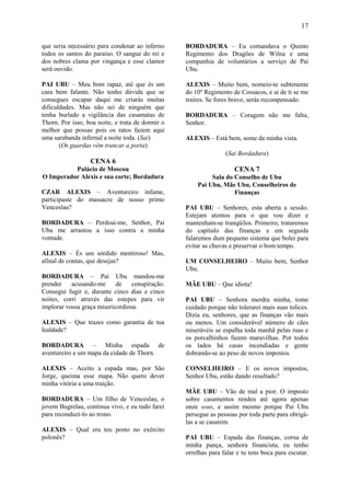 17

que seria necessário para condenar ao inferno     BORDADURA – Eu comandava o Quinto
todos os santos do paraíso. O sangue do rei e     Regimento dos Dragões de Wilna e uma
dos nobres clama por vingança e esse clamor       companhia de voluntários a serviço de Pai
será ouvido.                                      Ubu.

PAI UBU – Meu bom rapaz, até que és um            ALEXIS – Muito bem, nomeio-te subtenente
cara bem falante. Não tenho dúvida que se         do 10º Regimento de Cossacos, e ai de ti se me
consegues escapar daqui me criarás muitas         traíres. Se fores bravo, serás recompensado.
dificuldades. Mas não sei de ninguém que
tenha burlado a vigilância das casamatas de       BORDADURA – Coragem não me falta,
Thorn. Por isso, boa noite, e trata de dormir o   Senhor.
melhor que possas pois os ratos fazem aqui
uma sarabanda infernal a noite toda. (Sai)        ALEXIS – Está bem, some da minha vista.
       (Os guardas vêm trancar a porta)
                                                                 (Sai Bordadura)
                  CENA 6
          Palácio de Moscou                                          CENA 7
O Imperador Alexis e sua corte; Bordadura                  Sala do Conselho de Ubu
                                                      Pai Ubu, Mãe Ubu, Conselheiros de
CZAR ALEXIS – Aventureiro infame,                                  Finanças
participaste do massacre de nosso primo
Venceslau?                                        PAI UBU – Senhores, esta aberta a sessão.
                                                  Estejam atentos para o que vou dizer e
BORDADURA – Perdoai-me, Senhor, Pai               mantenham-se tranqüilos. Primeiro, trataremos
Ubu me arrastou a isso contra a minha             do capítulo das finanças e em seguida
vontade.                                          falaremos dum pequeno sistema que bolei para
                                                  evitar as chuvas e preservar o bom tempo.
ALEXIS – És um sórdido mentiroso! Mas,
afinal de contas, que desejas?                    UM CONSELHEIRO – Muito bem, Senhor
                                                  Ubu.
BORDADURA – Pai Ubu mandou-me
prender    acusando-me      de    conspiração.    MÃE UBU – Que idiota!
Consegui fugir e, durante cinco dias e cinco
noites, corri através das estepes para vir        PAI UBU – Senhora merdra minha, tome
implorar vossa graça misericordiosa.              cuidado porque não tolerarei mais suas tolices.
                                                  Dizia eu, senhores, que as finanças vão mais
ALEXIS – Que trazes como garantia de tua          ou menos. Um considerável número de cães
lealdade?                                         miseráveis se espalha toda manhã pelas ruas e
                                                  os porcalhinhos fazem maravilhas. Por todos
BORDADURA – Minha espada de                       os lados há casas incendiadas e gente
aventureiro e um mapa da cidade de Thorn.         dobrando-se ao peso de novos impostos.

ALEXIS – Aceito a espada mas, por São             CONSELHEIRO – E os novos impostos,
Jorge, queima esse mapa. Não quero dever          Senhor Ubu, estão dando resultado?
minha vitória a uma traição.
                                                  MÃE UBU – Vão de mal a pior. O imposto
BORDADURA – Um filho de Venceslau, o              sobre casamentos rendeu até agora apenas
jovem Bugrelau, continua vivo, e eu tudo farei    onze sous, e assim mesmo porque Pai Ubu
para reconduzi-lo ao trono.                       persegue as pessoas por toda parte para obrigá-
                                                  las a se casarem.
ALEXIS – Qual era teu posto no exército
polonês?                                          PAI UBU – Espada das finanças, corna de
                                                  minha pança, senhora financista, eu tenho
                                                  orrelhas para falar e tu tens boca para escutar.
 