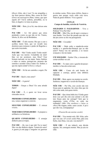 18

(Risos) Aliás, não é isso! Tu me atrapalhas e    às minhas custas. Pelos meus chifres, façam a
me fazer parecer idiotra. Mas, corno de Ubu!     guerra mas porque vocês estão com raiva.
(Entra um mensageiro) Bem, vamos, que quer       Nada de gastar dinheiro. Viva a guerra!
aquele ali? Vai-te embora, porcalhão, ou te
bato, te degolo e te torço as pernas.                              CENA 8
                                                  Campo de batalha, exército de Varsóvia.
MÃE UBU – Bem, já se foi, mas deixou uma
carta.                                           SOLDADOS E PALHADINOS – Viva a
                                                 Polônia! Viva Pai Ubu!
PAI UBU – Lê. Até parece que estou               PAI UBU – Mãe Ubu, me dá aqui a couraça e
perdendo o juízo ou que não sei ler. Vamos,      meu bastão. Vou ficar tão pesado que não vai
idiotra, lê, deve ser de Bordadura.              dar pra correr se eles me perseguirem.

MÃE UBU – É dele mesmo. Diz que o czar o         MÃE UBU – Covardão!
acolheu muito bem, que vai invadir teus
domínios para restaurar o poder de Bugrelau e    PAI UBU – Onde estão a espada-de-cortar
que serás executado.                             merdra e o gancho-das-finanças que eu não
                                                 acho?! Nunca vou me aprontar, e os russos
PAI UBU – Não! Tenho medo! Tenho medo!           avançam e vão me matar.
Acho que vou morrer. Coitadinho de mim!
Que vai me acontecer, meu Deus? Esse             UM SOLDADO – Senhor Ubu, a tesoura-de-
homem malvado vai me matar. Santo Antônio        cortar-orrelhas vai cair.
e todos os santos, protegei-me, prometo dar
esmolas e acender velas a todos vós. Senhor, o   PAI UBU – Te mato com o gancho-de-puxar-
que me espera ainda? (Chora e soluça)            merdra e a faca-de-cortar-cara.

MÃE UBU – Só há um caminho a seguir, Pai         MÃE UBU – Como ele está bonito de
Ubu.                                             capacete e couraça, parece uma abóbora
                                                 blindada.
PAI UBU – Qual é, meu amor?
                                                 PAI UBU – Bem, agora vou montar no cavalo.
MÃE UBU – A guerra!                              Senhores, tragam-me o cavalo-de-finanças.

TODOS – Graças a Deus! Eis uma atitude           MÃE UBU – Pai Ubu, esse cavalo não tem
digna!                                           forças para te agüentar, faz cinco dias que ele
                                                 não come nada, está quase morto.
PAI UBU – É, e quem vai levar novas
estocadas sou eu.                                PAI UBU – Que ótima babá ela é! Então gasto
                                                 doze sous por dia com esse animal e ele não
PRIMEIRO CONSELHEIRO – Apressemo-                tem forças para me carregar? Será que te
nos, vamos organizar o exército.                 enganaram, corna d’Ubu, ou estás me
                                                 roubando? (Mãe Ubu enrubesce e baixa os
SEGUNDO CONSELHEIRO – E estocar                  olhos) Me tragam, então, outro cavalo. A pé é
víveres.                                         que não vou, cornupapança!

TERCEIRO CONSELHEIRO – E preparar a                     (Trazem-lhe um enorme cavalo)
artilharia e as fortalezas.
                                                 PAI UBU – Vou montar nele. Oh! Aliás, acho
QUARTO CONSELHEIRO – E arranjar                  que vou cair. (O cavalo anda) Pára, pára esse
dinheiro para as tropas.                         bicho, meu Deus, vou cair, vou morrer!!!

PAI UBU – Ah, isso é que não! Eu te mato!        MÃE UBU – É um imbecil, sem dúvida
Não vou dar dinheiro algum. Tomem de outro!      alguma. Ah, conseguiu montar. Mas já caiu no
A guerra já está paga e ninguém vai guerrear     chão.
 