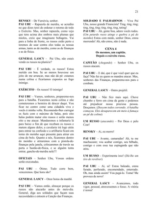 21

RENSKY – De Varsóvia, senhor.                      SOLDADO E PALHADINOS – Viva Pai
PAI UBU – Rapazola de merdra, se acredito          Ubu, nosso grande Financista! Ting, ting, ting;
no que dizes terei de ordenar o retorno de todo    ting, ting, ting; ting, ting, ting, tating!
o Exército. Mas, senhor rapazola, como vejo        PAI UBU – Ah, gente boa, adoro vocês todos.
que tens acima dos ombros mais plumas que          (Um petardo russo atinge e quebra a pá do
miolos, creio que imaginaste bobagens. Vai         moinho) Estou com medo, senhor Deus, estou
para a linha de frente, os russos estão perto e    morrendo! Ah, não estou, não é nada.
teremos de usar contra eles todas as nossas
armas, tanto as de merdra, como as de finanças                       CENA 4
e as de física.                                              Os mesmos, um capitão.
                                                             Depois o exército russo.
GENERAL LASCY – Pai Ubu, não estais
vendo os russos na planície?                       CAPITÃO (chegando) – Senhor Ubu, os
                                                   russos atacam.
PAI UBU – É verdade, os russos! Estou
metido em boa. Se ao menos houvesse um             PAI UBU – E daí, que é que você quer que eu
jeito de me arrancar, mas não dá pé: estamos       faça? Não fui eu quem os mandou atacar. Mas,
numa colina e ficaríamos expostos ao fogo          senhores das Finanças, preparemo-nos para o
inimigo.                                           combate.

EXÉRCITO – Os russos! O inimigo!                   GENERAL LASCY – Outro projétil.

PAI UBU – Vamos, senhores, preparemo-nos           PAI UBU – Não fico mais aqui. Chove
para a batalha. Ficaremos nesta colina e não       chumbo e ferro em cima da gente e podemos
cometeremos a besteira de descer daqui. Vou        até prejudicar nossa preciosa pessoa.
ficar no centro como uma cidadela viva e           Desçamos. (Descem todos correndo. A batalha
vocês à minha volta. Recomendo-lhes carregar       começou. Eles desaparecem em meio à fumaça
os fuzis com o máximo de balas, pois oito          ao pé da colina)
balas podem matar oito russos e serão menos
oito a me atacar. Mandaremos a infantaria lá       UM RUSSO (atacando) – Por Deus e pelo
para baixo a fim de que recebam os russos e        Czar!
matem alguns deles; a cavalaria irá logo atrás
para entrar na confusão e a artilharia ficará em   RENSKY – Ai, eu morro!
torno do moinho aqui presente para atirar em
cima do bolo. Quanto a nós, ficaremos dentro       PAI UBU – Avante, camaradas! Ah, tu me
do moinho e atiraremos com a pistola-de-           machucaste; vou acabar contigo, seu bêbado,
finanças pela janela, colocaremos de través na     contigo e com essa tua espingarda que não
porta o bastão-de-física, e se alguém tenta        atira.
entrar, gancho-de-merdra nele!!!
                                                   UM RUSSO – Experimenta isso! (Dá-lhe um
OFICIAIS – Senhor Ubu, Vossas ordens               tiro de revólver)
serão executadas.
                                                   PAI UBU – Ai, ui! Estou baleado, estou
PAI UBU – Ótimo. Tudo corre bem,                   furado, perfurado, encomendado, enterrado.
venceremos. Que hora são?                          Oh, mas ainda assim! Vou pegá-lo. Toma! Me
                                                   provoca de novo!
GENERAL LASCY – Onze horas da manhã.
                                                   GENERAL LASCY – Avancemos, todo
PAI UBU – Vamos então, almoçar porque os           vigor, pessoal, atravessemos o fosso. A vitória
russos não atacarão antes do meio-dia.             é nossa!
General, diga aos soldados que façam suas
necessidades e entoem a Canção das Finanças.
 