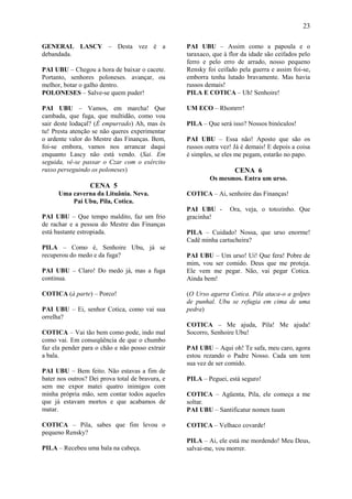 23

GENERAL LASCY – Desta vez é a                     PAI UBU – Assim como a papoula e o
debandada.                                        taraxaco, que à flor da idade são ceifados pelo
                                                  ferro e pelo erro de arrado, nosso pequeno
PAI UBU – Chegou a hora de baixar o cacete.       Rensky foi ceifado pela guerra e assim foi-se,
Portanto, senhores poloneses. avançar, ou         emborra tenha lutado bravamente. Mas havia
melhor, botar o galho dentro.                     russos demais!
POLONESES – Salve-se quem puder!                  PILA E COTICA – Uh! Senhoire!

PAI UBU – Vamos, em marcha! Que                   UM ECO – Rhomrrr!
cambada, que fuga, que multidão, como vou
sair deste lodaçal? (É empurrado) Ah, mas és      PILA – Que será isso? Nossos binóculos!
tu! Presta atenção se não queres experimentar
o ardente valor do Mestre das Finanças. Bem,      PAI UBU – Essa não! Aposto que são os
foi-se embora, vamos nos arrancar daqui           russos outra vez! Já é demais! E depois a coisa
enquanto Lascy não está vendo. (Sai. Em           é simples, se eles me pegam, estarão no papo.
seguida, vê-se passar o Czar com o exército
russo perseguindo os poloneses)                                     CENA 6
                                                          Os mesmos. Entra um urso.
                  CENA 5
      Uma caverna da Lituânia. Neva.              COTICA – Ai, senhoire das Finanças!
          Pai Ubu, Pila, Cotica.
                                                  PAI UBU -       Ora, veja, o totozinho. Que
PAI UBU – Que tempo maldito, faz um frio          gracinha!
de rachar e a pessoa do Mestre das Finanças
está bastante estropiada.                         PILA – Cuidado! Nossa, que urso enorme!
                                                  Cadê minha cartucheira?
PILA – Como é, Senhoire Ubu, já se
recuperou do medo e da fuga?                      PAI UBU – Um urso! Ui! Que fera! Pobre de
                                                  mim, vou ser comido. Deus que me proteja.
PAI UBU – Claro! Do medo já, mas a fuga           Ele vem me pegar. Não, vai pegar Cotica.
continua.                                         Ainda bem!

COTICA (à parte) – Porco!                         (O Urso agarra Cotica. Pila ataca-o a golpes
                                                  de punhal. Ubu se refugia em cima de uma
PAI UBU – Ei, senhor Cotica, como vai sua         pedra)
orrelha?
                                                  COTICA – Me ajuda, Pila! Me ajuda!
COTICA – Vai tão bem como pode, indo mal          Socorro, Senhoire Ubu!
como vai. Em conseqüência de que o chumbo
faz ela pender para o chão e não posso extrair    PAI UBU – Aqui oh! Te safa, meu caro, agora
a bala.                                           estou rezando o Padre Nosso. Cada um tem
                                                  sua vez de ser comido.
PAI UBU – Bem feito. Não estavas a fim de
bater nos outros? Dei prova total de bravura, e   PILA – Peguei, está seguro!
sem me expor matei quatro inimigos com
minha própria mão, sem contar todos aqueles       COTICA – Agüenta, Pila, ele começa a me
que já estavam mortos e que acabamos de           soltar.
matar.                                            PAI UBU – Santificatur nomen tuum

COTICA – Pila, sabes que fim levou o              COTICA – Velhaco covarde!
pequeno Rensky?
                                                  PILA – Ai, ele está me mordendo! Meu Deus,
PILA – Recebeu uma bala na cabeça.                salvai-me, vou morrer.
 