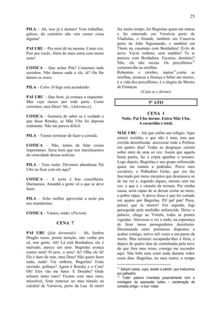 25

PILA – Ah, isso já é demais! Vem trabalhar,     faz muito tempo, foi Bugrelau quem me matou
guloso, do contrário não vais comer coisa       e fui enterrado em Varsóvia perto de
alguma!                                         Vladislau, o Grande, também em Cracovia
                                                perto de João Sigismundo, e também em
PAI UBU – Pra mim dá na mesma. Como cru.        Thorn na casamata com Bordadura! Ei-lo de
Pior pra vocês. Além do mais estou com muito    novo. Vai-te embora, urso maldito! Tu te
sono!                                           pareces com Bordadura. Escutou, demônio?
                                                Não, ele não escuta. Os porcalhinos12
COTICA – Que achas Pila? Comemos tudo           cortaram-lhe as orrelhas.
sozinhos. Não damos nada a ele, tá? Ou lhe      Rebentais o cérebro, matrai13,cortai as
damos os ossos.                                 orrelhas, arrancai a finança e bebei até morrer,
                                                é a vida dos porcalhinos, é a alegria do Mestre
PILA – Certo. O fogo está acendendo.            de Finanças.
                                                               (Cala-se e dorme)
PAI UBU – Que bom, já começa a esquentar.
Mas vejo russos por toda parte. Como                                   5º ATO
corremos, meu Deus! Ah... (Adormece).
                                                                      CENA 1
COTICA – Gostaria de saber se é verdade o
                                                     Noite. Pai Ubu dorme. Entra Mãe Ubu.
que disse Rensky, se Mãe Ubu foi deposta
                                                               A escuridão é total.
realmente. Não me parece difícil.
                                                MÃE UBU – Até que enfim um refúgio. Aqui
PILA – Vamos terminar de fazer a comida.
                                                estarei sozinha, o que não é mau, mas que
                                                corrida desenfreada: atravessar toda a Polônia
COTICA – Não, temos de falar coisas             em quatro dias! Todas as desgraças caíram
importantes. Seria bom que nos inteirássemos    sobre mim de uma só vez. Assim que aquela
da veracidade dessas notícias.
                                                besta partiu, fui à cripta apanhar o tesouro.
                                                Logo depois, Bugrelau e seu grupo enfurecido
PILA – Tens razão. Devemos abandonar Pai        quase me matam a pedradas. Perco meu
Ubu ou ficar com ele aqui?                      cavaleiro, o Palhadino Girão, que era tão
                                                fascinado por meus encantos que desmaiava só
COTICA – A noite é boa conselheira.             de me ver e, segundo alguns, mesmo sem me
Durmamos. Amanhã a gente vê o que se deve       ver, o que é o cúmulo da ternura. Por minha
fazer.                                          causa, seria capaz de se deixar cortar ao meio,
                                                o pobre rapaz. A prova disso é que foi cortado
PILA – Acho melhor aproveitar a noite pra       em quatro por Bugrelau. Pif paf pan! Puxa,
nos mandarmos.                                  pensei que ia morrer! Em seguida, fugi
                                                perseguida pela multidão enfurecida. Deixo o
COTICA – Vamos, então. (Partem)                 palácio, chego ao Vístula, todas as pontes
                                                vigiadas. Atravesso o rio a nado, na esperança
                 CENA 7                         de fazer meus perseguidores desistirem.
                                                Dissimulada entre poloneses dispostos a
PAI UBU (fala dormindo) – Ah, Senhor            acabar comigo, estive mil vezes a um passo da
Dragão russo, presta atenção, não venha pra     morte. Mas terminei escapando-lhes à fúria, e
cá, tem gente. Ah! Lá está Bordadura, ele é     depois de quatro dias de caminhadas pela neve
malvado, parece um urso. Bugrelau avança        do que fora meu reino, consigo me esconder
contra mim! O urso, o urso! Ai! Olha ele lá!    aqui. Não bebi nem comi nada durante todos
Ele é duro de roer, meu Deus! Não quero fazer   esses dias. Bugrelau, no meu rastro, o tempo
nada, nada! Vai embora, Bugrelau! Estás
ouvindo, palhaço? Agora é Rensky e o Czar!      12
                                                   Salopin (salop, sujo), alusão a palotin, que traduzimos
Oh! Eles vão me bater. E Donabu? Onde           por palhadino.
achaste tanto ouro? Ficaste com meu ouro,       13
                                                    Tuder: palavra inventada possivelmente com a
miserável, foste remexer no meu túmulo na       montagem da expressão tudieu – exclamação de
catedral de Varsóvia, perto da Lua. Já morri    comédia antiga – e tuer, matar
 