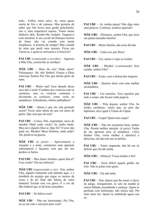 26

todo... Enfim, estou salva. Ai, estou quase
morta de frio e de cansaço. Mas gostaria de     PAI UBU – Ai, minha pança! Não digo mais
saber que fim levou meu gordo polichinelo,      uma palavra. Continue, senhora aparição!
isto é, meu respeitável esposo. Tomei muito
dinheiro dele. Roubei-lhe rixdales. Enganei-o   MÃE UBU – Dizíamos, senhor Ubu, que éreis
com mentiras. E seu cavalo de finanças morreu   um pateta tamanho família!
de fome: não via comida com muita
freqüência. A história de sempre! Mas coitada   PAI UBU – Muito família, não resta dúvida.
de mim que perdi meu tesouro. Ficou em
Varsóvia, e quem se arriscaria a ir buscá-lo?   MÃE UBU – Calai-vos, por Deus!

PAI UBU (começando a acordar) – Agarrem         PAI UBU – Uai, nunca vi anjo se exaltar.
a Mãe Ubu, cortem-lhe as orrelhas!
                                                MÃE UBU – Merdra! (continuando) Sois
MÃE UBU – Deus do céu! Onde estou?              casado, senhor Ubu?
Enlouqueço. Ah, não Senhor! Graças a Deus
entrevejo Senhor Pai Ubu que dorme perto de     PAI UBU – Exato, com a última das megeras.
mim.
                                                MÃE UBU – Quereis dizer com uma mulher
PAI UBU – Muito mal! Esse danado desse          encantadora.
urso não é mole! Combate dos vorácios com os
curiácios, mas os vorácios comeram e            PAI UBU – Um monstro. Tem esporões por
devoraram os curiácios, como verás ao           todo o corpo, não há por onde pegá-la.
amanhecer. Entendestes, nobres palhadinos?
                                                MÃE UBU – Pela doçura, senhor Ubu. Se
MÃE UBU – Quem é que ele está gozando           fordes carinhoso, vereis que, na pior das
assim? Ficou mais idiota do que era antes de    hipóteses, ela é igual à Vênus de Cápua.
partir. Que será que ele tem?
                                                PAI UBU – Caspa? Quem tem caspa?
PAI UBU – Cotica, Pila, respondam, sacos de
merdra! Onde estão vocês? Ai, tenho medo.       MÃE UBU – Não me escutastes bem, senhor
Mas ouvi alguém falar aí. Que foi? O urso não   Ubu. Prestai melhor atenção. (à parte) Tenho
pode ser. Merdra! Meus fósforos, onde estão?    de me apressar pois já amanhece. (Alto)
Ah, perdi-os na guerra.                         Senhor Ubu, vossa mulher é adorável e
                                                deliciosa, ela não tem um só defeito.
MÃE UBU (à parte) – Aproveitemos a
situação e a noite, simulemos uma aparição      PAI UBU – Estais enganada, não há um só
sobrenatural e façamos com que ele nos          defeito que ela não tenha.
perdoe os furtos.
                                                MÃE UBU – Silêncio! Vossa mulher é fiel!
PAI UBU – Meu Santo Antônio, quem fala aí?
Cruz credo! Vão me enforcar!                    PAI UBU – Seria difícil aquela gralha me
                                                trair. Não ia achar com quem.
MÃE UBU (engrossando a voz) - Sim, senhor
Ubu, alguém realmente está falando aqui, e a    MÃE UBU – Ela não bebe.
trombeta do arcanjo que ergue os mortos da
cinza e do pó final não falaria de outra        PAI UBU – Sim, depois que lhe tomei a chave
maneira! Escutai esta voz grave. É a voz de     da adega. Antigamente, às sete da manhã já
São Gabriel que só dá bons conselhos.           estava bêbada, recendendo a cachaça. Agora se
                                                perfuma com heliotropo, não cheira mal. Pra
PAI UBU – Só faltava essa!                      mim tanto faz. Quem se embebeda agora sou
                                                eu.
MÃE UBU – Não me interrompei, Pai Ubu,
ou eu me calo e será pior para você!
 