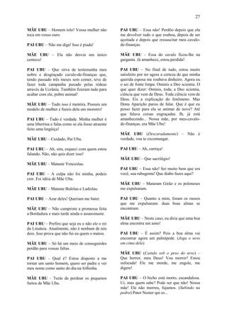 27

MÃE UBU – Homem tolo! Vossa mulher não             PAI UBU – Essa não! Perdôo depois que ela
toca em vosso ouro.                                me devolver tudo o que roubou, depois de ser
                                                   açoitada e depois que ressuscitar meu cavalo-
PAI UBU – Não me diga! Isso é piada!               de-finanças.

MÃE UBU – Ela não desvia um único                  MÃE UBU – Essa do cavalo ficou-lhe na
centavo!                                           garganta. Já amanhece, estou perdida!

PAI UBU – Que sirva de testemunha meu              PAI UBU – No final de tudo, estou muito
nobre e desgraçado cavalo-de-finanças que,         satisfeito por ter agora a certeza de que minha
tendo passado três meses sem comer, teve de        querida esposa me roubava dinheiro. Agora eu
fazer toda campanha puxado pelas rédeas            o sei de fonte limpa. Ominis a Deo scientia. O
através da Ucrânia. Também fizeram tudo para       que quer dizer: Ominis, toda; a Deo scientia,
acabar com ele, pobre animal!                      ciência que vem de Deus. Toda ciência vem de
                                                   Deus. Eis a explicação do fenômeno. Mas
MÃE UBU – Tudo isso é mentira. Possuis um          Dona Aparição parou de falar. Que é que eu
modelo de mulher e fazeis dela um monstro!         posso fazer para ela se animar de novo? Até
                                                   que falava coisas engraçadas. Ih, já está
PAI UBU – Tudo é verdade. Minha mulher é           amanhecendo... Nossa mãe, por meu-cavalo-
uma libertina e falas como se ela fosse atraente   de-finanças, era Mãe Ubu!
feito uma lingüiça!
                                                   MÃE UBU (Descaradamente) – Não é
MÃE UBU – Cuidado, Pai Ubu.                        verdade, vou te excomungar.

PAI UBU – Ah, sim, esqueci com quem estou          PAI UBU – Ah, carniça!
falando. Não, não quis dizer isso!
                                                   MÃE UBU – Que sacrilégio!
MÃE UBU – Mataste Venceslau.
                                                   PAI UBU – Essa não! Sei muito bem que era
PAI UBU – A culpa não foi minha, podeis            você, sua rabugenta! Que diabo fazes aqui?
crer. Foi idéia de Mãe Ubu.
                                                   MÃE UBU – Mataram Girão e os poloneses
MÃE UBU – Mataste Bulelau e Ladislau.              me expulsaram.

PAI UBU – Azar deles! Queriam me bater.            PAI UBU – Quanto a mim, foram os russos
                                                   que me expulsaram: duas boas almas se
MÃE UBU – Não cumpriste a promessa feita           encontram.
a Bordadura e mais tarde ainda o assassinaste.
                                                   MÃE UBU – Neste caso, eu diria que uma boa
PAI UBU – Prefiro que seja eu e não ele o rei      alma encontra um asno!
da Lituânia. Atualmente, não é nenhum de nós
dois. Isso prova que não fui eu quem o matou.      PAI UBU – É assim? Pois a boa alma vai
                                                   encontrar agora um palmípede. (Joga o urso
MÃE UBU – Só há um meio de conseguirdes            em cima dela)
perdão para vossas faltas.
                                                   MÃE UBU (Caindo sob o peso do urso) –
PAI UBU – Qual é? Estou disposto a me              Que horror, meu Deus! Vou morrer! Estou
tornar um santo homem, quero ser padre e ver       sufocada! Ele me morde, me engole, me
meu nome como santo do dia na folhinha.            digere!

MÃE UBU – Terás de perdoar os pequenos             PAI UBU – O bicho está morto, escandalosa.
furtos de Mãe Ubu.                                 Ui, mas quem sabe? Pode ser que não! Nossa
                                                   mãe! Ele não morreu, fujamos. (Subindo na
                                                   pedra) Pater Noster qui es...
 