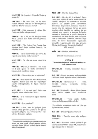 28

                                                            MÃE UBU – Oh! Oh! Senhor Ubu!
MÃE UBU (Se livrando) – Essa não! Onde se
meteu ele?                                                  PAI UBU – Oh, oh, oh! Já acabaste? Agora
                                                            começo eu: torção de nariz, arrancamento de
PAI UBU – Ah, meu Deus, ela de novo!                        cabelos, introjeção do bastonete de madeira,
Mulher estúpida, será que não há um jeito de                extração do cérebro pelos calcanhares,
me livrar dela? O urso está morto?                          dilaceração do posterior, supressão parcial ou
                                                            mesmo total do espinhaço (talvez que assim
MÃE UBU – Está, meu asno, já está até frio.                 consiga extrair também os espinhos de seu
Como esse bicho veio parar aqui?                            caráter), sem esquecer a abertura da bexiga
                                                            natatória e finalmente a grande decapitação
PAI UBU – Sei lá. Ah, sei sim. Ele quis comer               renovada de São João Batista, tudo de acordo
Pila e Cotica e eu o matei com um golpe de                  com as Santíssimas Escrituras, tanto do Antigo
Pater Noster.                                               como do Novo Testamento, organizado,
                                                            corrigido e aperfeiçoado pelo aqui presente
MÃE UBU – Pila, Cotica, Pater Noster. Que                   Mestre das Finanças! De acordo, lingüiça?
significa isso? Pelas minhas finanças, ele                                   (Ele a rasga)
endoidou de vez!
                                                            MÃE UBU – Piedade, senhor Ubu!
PAI UBU – Disse exatamente o que houve. Tu
é que és uma idiota, minha bonstra.14                              (Alarido na entrada da caverna)

MÃE UBU – Pai Ubu, me conta como foi a                                        CENA 2
guerra.                                                      Os mesmos,Bugrelau invadindo a caverna
                                                                       com seus soldados.
PAI UBU – Oh, não, é cansativo. Tudo o que
sei é que, apesar de minha incontestável                    BUGRELAU – Avante, camaradas! Viva a
bravura, todo mundo me bateu.                               Polônia!

MÃE UBU – Não me diga, até os poloneses?                    PAI UBU – Espere um pouco, senhor polonês.
                                                            Deixe-me acabar aqui com minha cara metade.
PAI UBU – Eles berravam: Viva Venceslau e
Bugrelau. Pensei que iam me esquartejar,                    BUGRELAU (Espancando-o) –                 Toma,
aqueles indisciplinados. E depois mataram                   covarde,   pícaro, sacripanta,           incréu,
Rensky.                                                     muçulmano!

MÃE UBU – E eu com isso?! Sabes que                         PAI UBU (Revidando) – Toma, idiota, janota,
Bugrelau matou o Palhadino Girão!                           lorota, carlota, capota, calota, borrabotas,
                                                            bosta!
PAI UBU – E eu com isso?! E depois mataram
o pobre Lascy.                                              BUGRELAU – Toma, capão,                  ladrão,
                                                            beberrão, bufão, paspalhão, cafetão!
MÃE UBU – E eu com isso?!
                                                            (Os soldados arremetem contra os Ubu que
PAI UBU – Sim, mas de qualquer jeito,                       defendem como podem)
carniça, chega pra cá! Ajoelha-te aos pés de
teu senhor. (Agarra-a e a põe de joelhos) Vais              PAI UBU – Deuses! Quantos reforços!
sofrer o derradeiro suplício.
                                                            MÃE UBU – Também temos pés, senhores
                                                            poloneses.
14
   Tradução arbitrária de giborgne, palavra cunhada por
Jarry e que pode conotar inúmeros sentidos: gibbeux         PAI UBU – Por meus chifres, quando é que
(corcunda), borgne (lôbrego, zarolho), giberne (traseiro)   isso vai acabar? Outro ainda! Ah, se eu tivesse
gibbon (orangotango).                                       aqui meu cavalo-de-finanças!
 