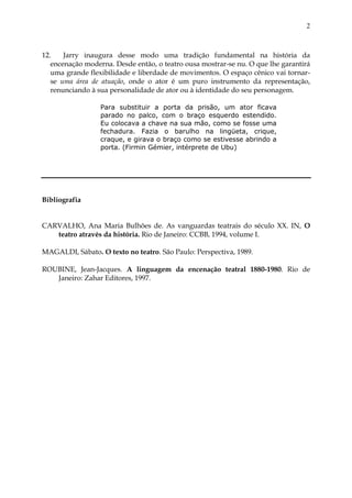 2



12.    Jarry inaugura desse modo uma tradição fundamental na história da
   encenação moderna. Desde então, o teatro ousa mostrar-se nu. O que lhe garantirá
   uma grande flexibilidade e liberdade de movimentos. O espaço cênico vai tornar-
   se uma área de atuação, onde o ator é um puro instrumento da representação,
   renunciando à sua personalidade de ator ou à identidade do seu personagem.

                  Para substituir a porta da prisão, um ator ficava
                  parado no palco, com o braço esquerdo estendido.
                  Eu colocava a chave na sua mão, como se fosse uma
                  fechadura. Fazia o barulho na lingüeta, crique,
                  craque, e girava o braço como se estivesse abrindo a
                  porta. (Firmin Gémier, intérprete de Ubu)




Bibliografia


CARVALHO, Ana Maria Bulhões de. As vanguardas teatrais do século XX. IN, O
   teatro através da história. Rio de Janeiro: CCBB, 1994, volume I.

MAGALDI, Sábato. O texto no teatro. São Paulo: Perspectiva, 1989.

ROUBINE, Jean-Jacques. A linguagem da encenação teatral 1880-1980. Rio de
   Janeiro: Zahar Editores, 1997.
 
