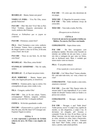 29

                                                  PAI UBU – Uf, creio que eles desistiram de
BUGRELAU – Batam, batam sem parar!                nos pegar.

VOZES LÁ FORA – Viva Pai Ubu, nosso               MÃE UBU – É, Bugrelau foi assumir o trono.
grande financista!                                PAI UBU – Não tenho nenhuma inveja da
                                                  coroa dele.
PAI UBU – Oba! São eles! Viva! São os Pais
Ubus! Venham, cheguem, precisamos de              MÃE UBU – Tens toda a razão, Pai Ubu.
vocês, senhores das Finanças.
                                                           (Desaparecem na distância)
(Entram os Palhadinos que se jogam na
confusão)                                                            CENA 4
                                                  Convés de um navio navegando à bolina no
PAI UBU - Poloneses, caiam fora!!                  Báltico. No convés, Pai Ubu e seu bando.

PILA – Hon! Turnamos a nos veire, senhoire        COMANDANTE – Sopra ótima vento.
da Finanças. Vamos, force a passagem, trate
de chegar à porta e, uma vez lá fora, só há uma   PAI UBU – De fato, navegamos com
coisa a fazer: dar no pé.                         prodigiosa rapidez. Devemos estar fazendo no
                                                  mínimo um milhão de nós por hora, e esses
PAI UBU – Nisso eu sou bom. Ai, ele bate          nós têm a vantagem de que, uma vez feitos,
com força!                                        não se desfazem mais. Bem, é verdade que
                                                  temos muito vento no traseiro.
BUGRELAU – Meu Deus, estou ferido!
                                                  PILA – É um pobre imbecil.
STANISLAU LEOZINSKI – Não foi nada,
senhor.                                                 (Uma rajada faz o navio adernar)

BUGRELAU – É, só fiquei um pouco tonto.           PAI UBU – Uai! Meus Deus! Vamos afundar.
                                                  Ele está indo todo torto, vai virar, o barco vai
JEAN SOBIESKY – Batam, batam para                 virar!
valer, eles fogem pela porta, os miseráveis.
                                                  COMANDANTE – Todo mundo a sota-vento,
COTICA – Estamos perto, siga os outros. Em        amarrem o mezena!
conseqüência do que, estou vendo o céu.
                                                  PAI UBU – Essa não! Não fiquem todos do
PILA – Coragem, senhor Ubu!                       mesmo lado! É uma imprudência. E se o vento
                                                  mudar de direção? Iremos todos ao fundo e os
PAI UBU – Sim, já fiz nas calças. Vamos,          peixes nos comem.
cornopapança! Matrem, sangrem, esfolem,
matem, corno de Ubu! A situação melhora!          COMANDANTE – Devagar, amainar as
                                                  velas.
COTICA – Só há dois guardando a saída.
                                                  PAI UBU – Devagar, o que! Nada disso!
PAI UBU – (Espancando-os a golpe de urso)         Tenho pressa, ouviu? A culpa é tua, capitão de
Dou-lhe uma, dou-lhe duas! Uf! Consegui sair.     merdra, se não chegarmos, a culpa é tua. Já
Fujamos! Sigam os outros.                         devíamos ter chegado, pô! Assumo o
                                                  comando! Evitar de virar, fé em Deus e pé na
                  CENA 3                          tábua! Ancorar, virar de vento em proa ! Icem
A cena representa a província de Livônia          as velas, arreiam as velas, leme a barravento,
coberta de neve. Os Ubus e seu séquito em         leme a sota-vento, leme de lado... Estamos
fuga.                                             indo bem? Não? Então, cortar a onda pelo
                                                  meio, e pronto, tudo estará perfeito.
 