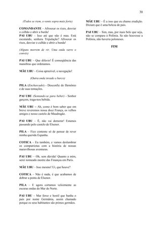 30

  (Todos se riem, o vento sopra mais forte)     MÃE UBU – É a isso que eu chamo erudição.
                                                Diziam que é uma beleza de país.
COMANDANTE – Afrouxar os rizes, desviar
o colhão e abrir a burda!                       PAI UBU – Sim, mas, por mais belo que seja,
PAI UBU – Isso até que não é mau. Está          não se compara à Polônia. Se não houvesse a
escutando, senhora Tripulação? Afrouxar os      Polônia, não haveria poloneses.
risos, desviar o culhão e abrir a bunda!
                                                                   FIM
(Alguns morrem de rir. Uma onda varre o
convés)

PAI UBU – Que dilúvio! É conseqüência das
manobras que ordenamos.

MÃE UBU – Coisa aprazível, a navegação!

        (Outra onda invade o barco)

PILA (Encharcado) - Desconfie do Demônio
e de suas tentações.

PAI UBU (Sentando-se para beber) - Senhor
garçom, traga-nos bebida.

MÃE UBU – Ah, como é bom saber que em
breve reveremos nossa doce França, os velhos
amigos e nosso castelo de Maudragão.

PAI UBU – É, não vai demorar! Estamos
passando pelo castelo de Elsenor.

PILA – Fico contente só de pensar de rever
minha querida Espanha.

COTICA – Eu também, e vamos deslumbrar
os compatriotas com a história de nossas
maravilhosas aventuras.

PAI UBU – Oh, sem dúvida! Quanto a mim,
serei nomeado mestre das Finanças em Paris.

MÃE UBU – Isso mesmo! Ui, que houve?

COTICA – Não é nada, é que acabamos de
dobrar a ponta de Elsenor.

PILA – E agora cortamos velozmente as
escuras ondas do Mar do Norte.

PAI UBU – Mar feroz e hostil que banha o
país por nome Germânia, assim chamado
porque os seus habitantes são primos germãos.
 