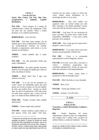 8

                      CENA 7                                consinto em me expor a todos os riscos por
             Casa de Pai Ubu                                vocês. Sendo assim, Bordadura, tu te
Girão, Pila, Cotica, Pai Ubu, Mãe Ubu,                      encarregas de abrir o rei ao meio.
conspiradores    e    soldados, Capitão
Bordadura.                                                  BORDADURA – Não seria melhor nos
                                                            jogarmos todos ao mesmo tempo em cima
PAI UBU – Caros amigos, já é tempo de                       dele, berrando e lhe dando dentadas? Assim,
estabelecermos o plano da conspiração. Cada                 seria mais fácil de arrastar conosco as tropas.
um deve dar sua opinião. Darei a minha
primeiro, se os senhores permitirem.                        PAI UBU – Está bem. Eu me encarrego de
                                                            pisar o pé dele. Vai achar ruim e então eu lhe
BORDADURA – Fale, Pai Ubu.                                  responderei: MERDRA – e essa será a senha
                                                            para que vocês ataquem.
PAI UBU – Pois bem, meus amigos, sou de
opinião que se deve simplesmente envenenar o                MÃE UBU – Sim, e logo que ele esteja morto,
rei, misturando-lhe arsênico na comida.                     pegarás o cetro e a coroa.
Quando se empanturrar, cairá morto, e eu me
tornarei rei da Polônia.                                    BORDADURA – E eu então sairei com meus
                                                            homens em perseguição à família real.
TODOS – Assim também não, é muita
sordidez!                                                   PAI UBU – Certo, e te recomendo
                                                            especialmente o jovem Bugrelau. (Saem)
PAI UBU – Ué, não gostaram? Então que
opine o Bordadura.                                          PAI UBU (Correndo atrás deles e fazendo-os
                                                            voltar) – Senhores, esquecemos uma
BORDADURA – Na minha opinião, devemos                       cerimônia indispensável. Temos de jurar que
matá-lo com um golpe de espada que o abra ao                todos nós lutaremos com desprendimento.
meio, da cabeça à cintura.
                                                            BORDADURA – Como vamos fazer o
TODOS – Muito bem! Isso é agir com                          juramento se não há um padre aqui?
nobreza e bravura.
                                                            PAI UBU – Mãe Ubu farás as vezes do padre.
PAI UBU – E se ele cair de pontapés em
vocês? Estou me lembrando agora que para                    TODOS – Bem, vá lá.
passar em revista as tropas, ele usa uns sapatos
de ferro que podem fazer estrago na canela                  PAI UBU – Juram que matarão o rei?
dum. Eu devia era denunciar vocês todos para
me safar desse negócio sujo, e estou certo de               TODOS – Juramos. Viva Pai Ubu!
que o rei ainda me daria dinheiro por isso.
                                                                                  2º ATO
MÃE UBU – Traidor, covarde, vilão, sórdido
interesseiro!                                                                    CENA 1
                                                                          Palácio do Rei.
TODOS – Vamos cuspir nele, pessoal!                         Venceslau, a rainha Rosamunda, Ladislau e
                                                            Bugrelau.
PAI UBU – Calma, senhores, muita calma, se
não queren visitar meu papo6. Está bem,                     REI – Senhor Bugrelau, foi muito
                                                            impertinente a maneira como vos comportastes
6
 Traduzimos mes poches por meu papo, que é uma das          esta manhã com o senhor Ubu, cavaleiro de
acepções da palavra. É preciso ter sempre em mente          minhas Ordens e conde de Sendomir. Por essa
que Pai Ubu não é propriamente um homem, mas um se
monstruoso, pré-humano (Ubu vem de Ybex, morcego, e
de Hibou, mocho). A palavra poche (bolso, papo) guarda      sempre seu “bastão de física” metido no bolso, conforme
na língua original sua dupla significação já que Ubu traz   as indicações e os desenhos de Jarry.
 