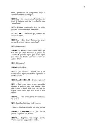 9
razão, proíbo-vos de comparecer, hoje, à
cerimônia de revista às tropas.
RAINHA – Em compensação, Venceslau, não
tereis lá bastante gente de vossa família para
vos defender.
REI – Senhora, jamais volto atrás em minha
palavra. Vossas tolices me aborrecem.
BUGRELAU – Senhor meu pai, submeto-me
às vossas ordens.
RAINHA – Quer dizer, Senhor, que estais
mesmo disposto a ir a essa cerimônia?
REI – Por que não?
RAINHA – Não vos contei o outro sonho que
tive em que éreis trucidado e jogado no
Vístula? E que uma águia igual à que figura
nas armas da Polônia colocava a coroa na
cabeça dele?
REI – Dele quem?
RAINHA – Pai Ubu.
REI – Que loucura! O senhor Ubu é um
fidalgo muito digno que obedece cegamente às
minhas ordens.
RAINHA e BUGRELAU – Quanto equívoco!
REI – Cala essa boca, jovem porcalhão.
Quanto à senhora, para vos mostrar quão
pouco temo o senhor Ubu, irei à revista das
tropas como estou aqui, sem armas e sem
espada.
RAINHA – Fatal imprudência, não tornarei a
vê-lo vivo.
REI – Ladislau, Boleslau, vinde comigo.
(Saem. A Rainha e Bugrelau vão até a janela)
RAINHA E BUGRELAU – Que Deus os
guarde e o grande São Nicolau.
RAINHA – Bugrelau, vem comigo à capela.
Vamos rezar por teu pai e teus irmãos.
 