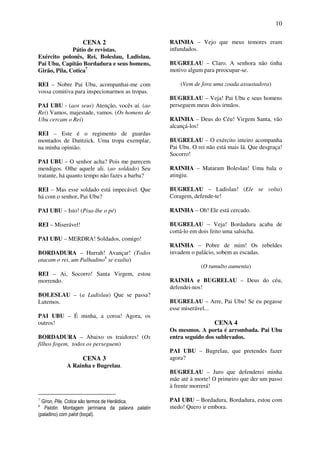 10
CENA 2
Pátio de revistas.
Exército polonês, Rei, Boleslau, Ladislau,
Pai Ubu, Capitão Bordadura e seus homens,
Girão, Pila, Cotica7
REI – Nobre Pai Ubu, acompanhai-me com
vossa comitiva para inspecionarmos as tropas.
PAI UBU - (aos seus) Atenção, vocês aí. (ao
Rei) Vamos, majestade, vamos. (Os homens de
Ubu cercam o Rei)
REI – Este é o regimento de guardas
montados de Dantzick. Uma tropa exemplar,
na minha opinião.
PAI UBU – O senhor acha? Pois me parecem
mendigos. Olhe aquele ali. (ao soldado) Seu
tratante, há quanto tempo não fazes a barba?
REI – Mas esse soldado está impecável. Que
há com o senhor, Pai Ubu?
PAI UBU – Isto! (Pisa-lhe o pé)
REI – Miserável!
PAI UBU – MERDRA! Soldados, comigo!
BORDADURA – Hurrah! Avançar! (Todos
atacam o rei, um Palhadino8
se exalta)
REI – Ai, Socorro! Santa Virgem, estou
morrendo.
BOLESLAU – (a Ladislau) Que se passa?
Lutemos.
PAI UBU – É minha, a coroa! Agora, os
outros!
BORDADURA – Abaixo os traidores! (Os
filhos fogem, todos os perseguem)
CENA 3
A Rainha e Bugrelau.
7
Giron, Pile, Cotice são termos de Heráldica.
8
Palotin. Montagem jarriniana da palavra palatin
(paladino) com palot (boçal).
RAINHA – Vejo que meus temores eram
infundados.
BUGRELAU – Claro. A senhora não tinha
motivo algum para preocupar-se.
(Vem de fora uma zoada assustadora)
BUGRELAU – Veja! Pai Ubu e seus homens
perseguem meus dois irmãos.
RAINHA – Deus do Céu! Virgem Santa, vão
alcançá-los!
BUGRELAU – O exército inteiro acompanha
Pai Ubu. O rei não está mais lá. Que desgraça!
Socorro!
RAINHA – Mataram Boleslau! Uma bala o
atingiu.
BUGRELAU – Ladislau! (Ele se volta)
Coragem, defende-te!
RAINHA – Oh! Ele está cercado.
BUGRELAU – Veja! Bordadura acaba de
cortá-lo em dois feito uma salsicha.
RAINHA – Pobre de mim! Os rebeldes
invadem o palácio, sobem as escadas.
(O tumulto aumenta)
RAINHA e BUGRELAU – Deus do céu,
defendei-nos!
BUGRELAU – Arre, Pai Ubu! Se eu pegasse
esse miserável...
CENA 4
Os mesmos. A porta é arrombada. Pai Ubu
entra seguido dos sublevados.
PAI UBU – Bugrelau, que pretendes fazer
agora?
BUGRELAU – Juro que defenderei minha
mãe até à morte! O primeiro que der um passo
à frente morrerá!
PAI UBU – Bordadura, Bordadura, estou com
medo! Quero ir embora.
 