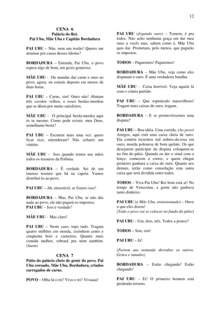 12
CENA 6
Palácio do Rei.
Pai Ubu, Mãe Ubu e Capitão Bordadura
PAI UBU – Não, nem um tostão! Queres me
arruinar por causa desses idiotas?
BORDADURA – Entenda, Pai Ubu, o povo
espera algo de bom, um gesto generoso.
MÃE UBU - Ou mandas dar carne e ouro ao
povo, agora, ou estarás deposto em menos de
duas horas.
PAI UBU – Carne, sim! Ouro não! Abatam
três cavalos velhos, e esses berdas-merdras
que se dêem por muito satisfeitos.
MÃE UBU - O principal berda-merdra aqui
és tu mesmo. Como pode existir, meu Deus,
semelhante besta?
PAI UBU – Escutem mais uma vez: quero
ficar rico, entenderam? Não soltarei um
vintém.
MÃE UBU - Isso quando temos nas mãos
todos os tesouros da Polônia.
BORDADURA – É verdade. Sei de um
imenso tesouro que há na capela. Vamos
distribuí-lo ao povo.
PAI UBU – Ah, miserável, se fizeres isso!
BORDADURA – Mas, Pai Ubu, se não dás
nada ao povo, ele não pagará os impostos.
PAI UBU – Isso é verdade?
MÃE UBU - Mas claro!
PAI UBU – Neste caso, topo tudo. Tragam
quatro milhões em moeda, cozinhem cento e
cinqüenta bois e carneiros. Quanto mais
comida melhor, sobrará pra mim também.
(Saem)
CENA 7
Pátio do palácio cheio de gente do povo. Pai
Ubu coroado, Mãe Ubu, Bordadura, criados
carregados de carne.
POVO – Olha lá o rei! Viva o rei! Vivaaaa!
PAI UBU (Jogando ouro) – Tomem, é pra
todos. Não acho nenhuma graça em dar meu
ouro a vocês mas, sabem como é, Mãe Ubu
quis dar. Prometam, pelo menos, que pagarão
os impostos.
TODOS – Pagaremos! Pagaremos!
BORDADURA – Mãe Ubu, veja como eles
disputam o ouro. É uma verdadeira batalha.
MÃE UBU - Coisa horrível. Veja aquele lá
com o crânio partido.
PAI UBU – Que espetáculo maravilhoso!
Tragam mais caixas de ouro, tragam.
BORDADURA – E se promovêssemos uma
disputa?
PAI UBU – Boa idéia. Uma corrida. (Ao povo)
Amigos, aqui está uma caixa cheia de ouro.
Ela contém trezentos mil nobres-da-rosa em
ouro, moeda polonesa de bom quilate. Os que
desejarem participar da disputa coloquem-se
no fim do pátio. Quando eu der o sinal com o
lenço, comecem a correr, e quem chegar
primeiro ganhará a caixa de ouro. Quanto aos
demais, terão como consolação esta outra
caixa que será dividida entre todos.
TODOS – Viva Pai Ubu! Rei bom está aí! No
tempo de Venceslau, a gente não ganhava
tanto dinheiro.
PAI UBU (à Mãe Ubu, entusiasmado) – Ouve
o que eles dizem!
(Todo o povo vai se colocar no fundo do pátio)
PAI UBU – Um, dois, três. Todos a postos?
TODOS – Sim, sim!
PAI UBU – Já!
(Partem uns tentando derrubar os outros.
Gritos e tumulto)
BORDADURA – Estão chegando! Estão
chegando!
PAI UBU – Ei! O primeiro homem está
perdendo terreno.
 