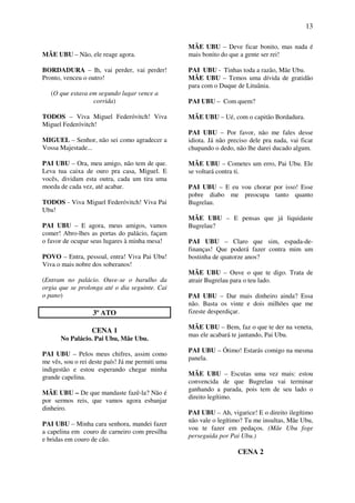 13
MÃE UBU – Não, ele reage agora.
BORDADURA – Ih, vai perder, vai perder!
Pronto, venceu o outro!
(O que estava em segundo lugar vence a
corrida)
TODOS – Viva Miguel Federóvitch! Viva
Miguel Federóvitch!
MIGUEL – Senhor, não sei como agradecer a
Vossa Majestade...
PAI UBU – Ora, meu amigo, não tem de que.
Leva tua caixa de ouro pra casa, Miguel. E
vocês, dividam esta outra, cada um tira uma
moeda de cada vez, até acabar.
TODOS - Viva Miguel Federóvitch! Viva Pai
Ubu!
PAI UBU – E agora, meus amigos, vamos
comer! Abro-lhes as portas do palácio, façam
o favor de ocupar seus lugares à minha mesa!
POVO – Entra, pessoal, entra! Viva Pai Ubu!
Viva o mais nobre dos soberanos!
(Entram no palácio. Ouve-se o barulho da
orgia que se prolonga até o dia seguinte. Cai
o pano)
3º ATO
CENA 1
No Palácio. Pai Ubu, Mãe Ubu.
PAI UBU – Pelos meus chifres, assim como
me vês, sou o rei deste país! Já me permiti uma
indigestão e estou esperando chegar minha
grande capelina.
MÃE UBU – De que mandaste fazê-la? Não é
por sermos reis, que vamos agora esbanjar
dinheiro.
PAI UBU – Minha cara senhora, mandei fazer
a capelina em couro de carneiro com presilha
e bridas em couro de cão.
MÃE UBU – Deve ficar bonito, mas nada é
mais bonito do que a gente ser rei!
PAI UBU - Tinhas toda a razão, Mãe Ubu.
MÃE UBU – Temos uma dívida de gratidão
para com o Duque de Lituânia.
PAI UBU – Com quem?
MÃE UBU – Ué, com o capitão Bordadura.
PAI UBU – Por favor, não me fales desse
idiota. Já não preciso dele pra nada, vai ficar
chupando o dedo, não lhe darei ducado algum.
MÃE UBU – Cometes um erro, Pai Ubu. Ele
se voltará contra ti.
PAI UBU – E eu vou chorar por isso! Esse
pobre diabo me preocupa tanto quanto
Bugrelau.
MÃE UBU – E pensas que já liquidaste
Bugrelau?
PAI UBU – Claro que sim, espada-de-
finanças! Que poderá fazer contra mim um
bostinha de quatorze anos?
MÃE UBU – Ouve o que te digo. Trata de
atrair Bugrelau para o teu lado.
PAI UBU – Dar mais dinheiro ainda? Essa
não. Basta os vinte e dois milhões que me
fizeste desperdiçar.
MÃE UBU – Bem, faz o que te der na veneta,
mas ele acabará te jantando, Pai Ubu.
PAI UBU – Ótimo! Estarás comigo na mesma
panela.
MÃE UBU – Escutas uma vez mais: estou
convencida de que Bugrelau vai terminar
ganhando a parada, pois tem de seu lado o
direito legítimo.
PAI UBU – Ah, vigarice! E o direito ilegítimo
não vale o legítimo? Tu me insultas, Mãe Ubu,
vou te fazer em pedaços. (Mãe Ubu foge
perseguida por Pai Ubu.)
CENA 2
 