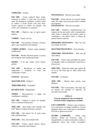 15
TABELIÃO – Acabou
PAI UBU – Como acabou?! Bem, então,
avancem os nobres, e como não vou mesmo
parar de enriquecer, mandarei executar todos
os nobres, e assim ficarei com seus bens.
Vamos joguem os nobres no alçapão. (Os
nobres são empilhados no alçapão)
PAI UBU – Depressa, que eu agora quero
legislar.
VÁRIOS – Vamos ver isso.
PAI UBU – Vou primeiro reforçar a Justiça,
após o que cuidaremos das finanças.
VÁRIOS JUÍZES – Somos contra qualquer
modificação.
PAI UBU – Merdra. Primeiro ponto: os juizes
não receberão mais nenhum provento.
JUÍZES – E de que vamos viver? Somos
pobres.
PAI UBU – Recebereis as multas que
impuserdes e herdareis os bens dos
condenados à morte.
UM JUIZ – Ignomínia!
SEGUNDO JUIZ – Infâmia!
TERCEIRO JUIZ - Escândalo!
QUARTO JUIZ – Indignidade!
TODOS – Recusamo-nos a julgar em
semelhantes condições.
PAI UBU – Joguem os juizes no alçapão.
(Eles se debatem inutilmente)
MÃE UBU – Que diabos estás fazendo, Pai
Ubu? Quem vai agora ministrar a justiça?
PAI UBU – Ora, quem! Eu. E verás como
tudo caminhará bem.
MÃE UBU – Sim, com isenção total!
PAI UBU – Vamos, cala-te, idiotra. Agora,
senhores, trataremos das finanças.
FINANCISTAS – Não há o que mudar.
PAI UBU – Como não há, se eu quero mudar
tudo? De saída, reservarei para mim a metade
dos impostos.
FINANCISTAS - Ora, não se acanhe!
PAI UBU – Senhores, estabeleceremos um
imposto de dez por cento sobre a propriedade,
outro sobre o comércio, um terceiro sobre os
casamentos e um quarto sobre os óbitos, de
quinze francos cada um.
PRIMEIRO FINANCISTA – Mas isso não
faz sentido, Pai Ubu.
SEGUNDO FINANCISTA – É um absurdo.
TERCEIRO FINANCISTA – Não tem pé
nem cabeça.
PAI UBU – Vocês estão querendo me gozar.
Ao alçapão, todos os financistas! (Agarram os
financistas).
MÃE UBU – Afinal de contas que espécie de
rei és tu, Pai Ubu, que só sabes matar todo
mundo!
PAI UBU – À merdra!
MÃE UBU – Quanto mais justiça, mais
dinheiro.
PAI UBU – Não te preocupes, meu anjo, que
eu mesmo irei recolher os impostos, de
povoado em povoado.
CENA 3
Casa de camponeses nas cercanias de
Varsóvia.Vários camponeses reunidos.
UM CAMPONÊS - Ouçam o que aconteceu.
O rei está morto, os duques também e o jovem
Bugrelau fugiu com a mãe para as montanhas.
Pai Ubu se apossou do trono.
OUTRO CAMPONÊS – Tenho mais
notícias. Venho de Cracovia, onde vi
transportarem os corpos de trezentos nobres e
quinhentos juizes que foram executados.
 