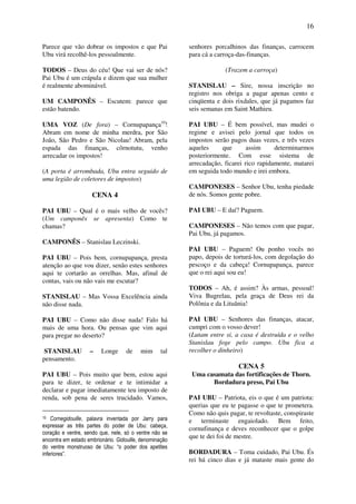 16
Parece que vão dobrar os impostos e que Pai
Ubu virá recolhê-los pessoalmente.
TODOS – Deus do céu! Que vai ser de nós?
Pai Ubu é um crápula e dizem que sua mulher
é realmente abominável.
UM CAMPONÊS – Escutem: parece que
estão batendo.
UMA VOZ (De fora) – Cornupapança10
!
Abram em nome de minha merdra, por São
João, São Pedro e São Nicolau! Abram, pela
espada das finanças, côrnotutu, venho
arrecadar os impostos!
(A porta é arrombada, Ubu entra seguido de
uma legião de coletores de impostos)
CENA 4
PAI UBU – Qual é o mais velho de vocês?
(Um camponês se apresenta) Como te
chamas?
CAMPONÊS – Stanislau Leczinski.
PAI UBU – Pois bem, cornupapança, presta
atenção ao que vou dizer, senão estes senhores
aqui te cortarão as orrelhas. Mas, afinal de
contas, vais ou não vais me escutar?
STANISLAU – Mas Vossa Excelência ainda
não disse nada.
PAI UBU – Como não disse nada! Falo há
mais de uma hora. Ou pensas que vim aqui
para pregar no deserto?
STANISLAU – Longe de mim tal
pensamento.
PAI UBU – Pois muito que bem, estou aqui
para te dizer, te ordenar e te intimidar a
declarar e pagar imediatamente teu imposto de
renda, sob pena de seres trucidado. Vamos,
10 Cornegidouille, palavra inventada por Jarry para
expressar as três partes do poder de Ubu: cabeça,
coração e ventre, sendo que, nele, só o ventre não se
encontra em estado embrionário. Gidouille, denominação
do ventre monstruoso de Ubu: “o poder dos apetites
inferiores”.
senhores porcalhinos das finanças, carrocem
para cá a carroça-das-finanças.
(Trazem a carroça)
STANISLAU – Sire, nossa inscrição no
registro nos obriga a pagar apenas cento e
cinqüenta e dois rixdales, que já pagamos faz
seis semanas em Saint Mathieu.
PAI UBU – É bem possível, mas mudei o
regime e avisei pelo jornal que todos os
impostos serão pagos duas vezes, e três vezes
aqueles que assim determinarmos
posteriormente. Com esse sistema de
arrecadação, ficarei rico rapidamente, matarei
em seguida todo mundo e irei embora.
CAMPONESES – Senhor Ubu, tenha piedade
de nós. Somos gente pobre.
PAI UBU – E daí? Paguem.
CAMPONESES – Não temos com que pagar,
Pai Ubu, já pagamos.
PAI UBU – Paguem! Ou ponho vocês no
papo, depois de torturá-los, com degolação do
pescoço e da cabeça! Cornupapança, parece
que o rei aqui sou eu!
TODOS – Ah, é assim? Às armas, pessoal!
Viva Bugrelau, pela graça de Deus rei da
Polônia e da Lituânia!
PAI UBU – Senhores das finanças, atacar,
cumpri com o vosso dever!
(Lutam entre si, a casa é destruída e o velho
Stanislau foge pelo campo. Ubu fica a
recolher o dinheiro)
CENA 5
Uma casamata das fortificações de Thorn.
Bordadura preso, Pai Ubu
PAI UBU – Patriota, eis o que é um patriota:
querias que eu te pagasse o que te prometera.
Como não quis pagar, te revoltaste, conspiraste
e terminaste engaiolado. Bem feito,
cornufinança e deves reconhecer que o golpe
que te dei foi de mestre.
BORDADURA – Toma cuidado, Pai Ubu. És
rei há cinco dias e já mataste mais gente do
 