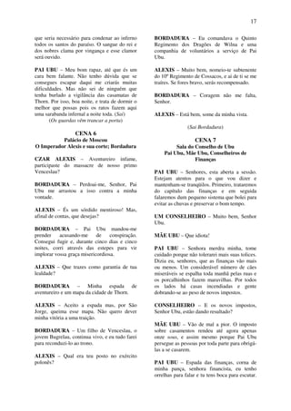 17
que seria necessário para condenar ao inferno
todos os santos do paraíso. O sangue do rei e
dos nobres clama por vingança e esse clamor
será ouvido.
PAI UBU – Meu bom rapaz, até que és um
cara bem falante. Não tenho dúvida que se
consegues escapar daqui me criarás muitas
dificuldades. Mas não sei de ninguém que
tenha burlado a vigilância das casamatas de
Thorn. Por isso, boa noite, e trata de dormir o
melhor que possas pois os ratos fazem aqui
uma sarabanda infernal a noite toda. (Sai)
(Os guardas vêm trancar a porta)
CENA 6
Palácio de Moscou
O Imperador Alexis e sua corte; Bordadura
CZAR ALEXIS – Aventureiro infame,
participaste do massacre de nosso primo
Venceslau?
BORDADURA – Perdoai-me, Senhor, Pai
Ubu me arrastou a isso contra a minha
vontade.
ALEXIS – És um sórdido mentiroso! Mas,
afinal de contas, que desejas?
BORDADURA – Pai Ubu mandou-me
prender acusando-me de conspiração.
Consegui fugir e, durante cinco dias e cinco
noites, corri através das estepes para vir
implorar vossa graça misericordiosa.
ALEXIS – Que trazes como garantia de tua
lealdade?
BORDADURA – Minha espada de
aventureiro e um mapa da cidade de Thorn.
ALEXIS – Aceito a espada mas, por São
Jorge, queima esse mapa. Não quero dever
minha vitória a uma traição.
BORDADURA – Um filho de Venceslau, o
jovem Bugrelau, continua vivo, e eu tudo farei
para reconduzi-lo ao trono.
ALEXIS – Qual era teu posto no exército
polonês?
BORDADURA – Eu comandava o Quinto
Regimento dos Dragões de Wilna e uma
companhia de voluntários a serviço de Pai
Ubu.
ALEXIS – Muito bem, nomeio-te subtenente
do 10º Regimento de Cossacos, e ai de ti se me
traíres. Se fores bravo, serás recompensado.
BORDADURA – Coragem não me falta,
Senhor.
ALEXIS – Está bem, some da minha vista.
(Sai Bordadura)
CENA 7
Sala do Conselho de Ubu
Pai Ubu, Mãe Ubu, Conselheiros de
Finanças
PAI UBU – Senhores, esta aberta a sessão.
Estejam atentos para o que vou dizer e
mantenham-se tranqüilos. Primeiro, trataremos
do capítulo das finanças e em seguida
falaremos dum pequeno sistema que bolei para
evitar as chuvas e preservar o bom tempo.
UM CONSELHEIRO – Muito bem, Senhor
Ubu.
MÃE UBU – Que idiota!
PAI UBU – Senhora merdra minha, tome
cuidado porque não tolerarei mais suas tolices.
Dizia eu, senhores, que as finanças vão mais
ou menos. Um considerável número de cães
miseráveis se espalha toda manhã pelas ruas e
os porcalhinhos fazem maravilhas. Por todos
os lados há casas incendiadas e gente
dobrando-se ao peso de novos impostos.
CONSELHEIRO – E os novos impostos,
Senhor Ubu, estão dando resultado?
MÃE UBU – Vão de mal a pior. O imposto
sobre casamentos rendeu até agora apenas
onze sous, e assim mesmo porque Pai Ubu
persegue as pessoas por toda parte para obrigá-
las a se casarem.
PAI UBU – Espada das finanças, corna de
minha pança, senhora financista, eu tenho
orrelhas para falar e tu tens boca para escutar.
 