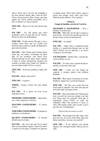 18
(Risos) Aliás, não é isso! Tu me atrapalhas e
me fazer parecer idiotra. Mas, corno de Ubu!
(Entra um mensageiro) Bem, vamos, que quer
aquele ali? Vai-te embora, porcalhão, ou te
bato, te degolo e te torço as pernas.
MÃE UBU – Bem, já se foi, mas deixou uma
carta.
PAI UBU – Lê. Até parece que estou
perdendo o juízo ou que não sei ler. Vamos,
idiotra, lê, deve ser de Bordadura.
MÃE UBU – É dele mesmo. Diz que o czar o
acolheu muito bem, que vai invadir teus
domínios para restaurar o poder de Bugrelau e
que serás executado.
PAI UBU – Não! Tenho medo! Tenho medo!
Acho que vou morrer. Coitadinho de mim!
Que vai me acontecer, meu Deus? Esse
homem malvado vai me matar. Santo Antônio
e todos os santos, protegei-me, prometo dar
esmolas e acender velas a todos vós. Senhor, o
que me espera ainda? (Chora e soluça)
MÃE UBU – Só há um caminho a seguir, Pai
Ubu.
PAI UBU – Qual é, meu amor?
MÃE UBU – A guerra!
TODOS – Graças a Deus! Eis uma atitude
digna!
PAI UBU – É, e quem vai levar novas
estocadas sou eu.
PRIMEIRO CONSELHEIRO – Apressemo-
nos, vamos organizar o exército.
SEGUNDO CONSELHEIRO – E estocar
víveres.
TERCEIRO CONSELHEIRO – E preparar a
artilharia e as fortalezas.
QUARTO CONSELHEIRO – E arranjar
dinheiro para as tropas.
PAI UBU – Ah, isso é que não! Eu te mato!
Não vou dar dinheiro algum. Tomem de outro!
A guerra já está paga e ninguém vai guerrear
às minhas custas. Pelos meus chifres, façam a
guerra mas porque vocês estão com raiva.
Nada de gastar dinheiro. Viva a guerra!
CENA 8
Campo de batalha, exército de Varsóvia.
SOLDADOS E PALHADINOS – Viva a
Polônia! Viva Pai Ubu!
PAI UBU – Mãe Ubu, me dá aqui a couraça e
meu bastão. Vou ficar tão pesado que não vai
dar pra correr se eles me perseguirem.
MÃE UBU – Covardão!
PAI UBU – Onde estão a espada-de-cortar
merdra e o gancho-das-finanças que eu não
acho?! Nunca vou me aprontar, e os russos
avançam e vão me matar.
UM SOLDADO – Senhor Ubu, a tesoura-de-
cortar-orrelhas vai cair.
PAI UBU – Te mato com o gancho-de-puxar-
merdra e a faca-de-cortar-cara.
MÃE UBU – Como ele está bonito de
capacete e couraça, parece uma abóbora
blindada.
PAI UBU – Bem, agora vou montar no cavalo.
Senhores, tragam-me o cavalo-de-finanças.
MÃE UBU – Pai Ubu, esse cavalo não tem
forças para te agüentar, faz cinco dias que ele
não come nada, está quase morto.
PAI UBU – Que ótima babá ela é! Então gasto
doze sous por dia com esse animal e ele não
tem forças para me carregar? Será que te
enganaram, corna d’Ubu, ou estás me
roubando? (Mãe Ubu enrubesce e baixa os
olhos) Me tragam, então, outro cavalo. A pé é
que não vou, cornupapança!
(Trazem-lhe um enorme cavalo)
PAI UBU – Vou montar nele. Oh! Aliás, acho
que vou cair. (O cavalo anda) Pára, pára esse
bicho, meu Deus, vou cair, vou morrer!!!
MÃE UBU – É um imbecil, sem dúvida
alguma. Ah, conseguiu montar. Mas já caiu no
chão.
 