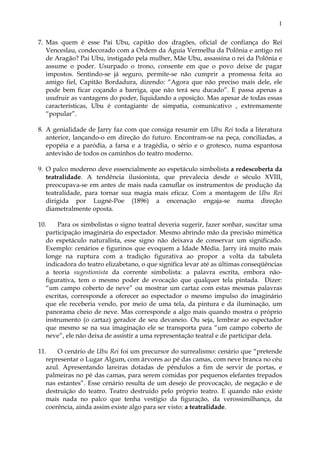 1
7. Mas quem é esse Pai Ubu, capitão dos dragões, oficial de confiança do Rei
Venceslau, condecorado com a Ordem da Águia Vermelha da Polônia e antigo rei
de Aragão? Pai Ubu, instigado pela mulher, Mãe Ubu, assassina o rei da Polônia e
assume o poder. Usurpado o trono, consente em que o povo deixe de pagar
impostos. Sentindo-se já seguro, permite-se não cumprir a promessa feita ao
amigo fiel, Capitão Bordadura, dizendo: “Agora que não preciso mais dele, ele
pode bem ficar coçando a barriga, que não terá seu ducado”. E passa apenas a
usufruir as vantagens do poder, liquidando a oposição. Mas apesar de todas essas
características, Ubu é contagiante de simpatia, comunicativo , extremamente
“popular”.
8. A genialidade de Jarry faz com que consiga resumir em Ubu Rei toda a literatura
anterior, lançando-o em direção do futuro. Encontram-se na peça, conciliadas, a
epopéia e a paródia, a farsa e a tragédia, o sério e o grotesco, numa espantosa
antevisão de todos os caminhos do teatro moderno.
9. O palco moderno deve essencialmente ao espetáculo simbolista a redescoberta da
teatralidade. A tendência ilusionista, que prevalecia desde o século XVIII,
preocupava-se em antes de mais nada camuflar os instrumentos de produção da
teatralidade, para tornar sua magia mais eficaz. Com a montagem de Ubu Rei
dirigida por Lugné-Poe (1896) a encenação engaja-se numa direção
diametralmente oposta.
10. Para os simbolistas o signo teatral deveria sugerir, fazer sonhar, suscitar uma
participação imaginária do espectador. Mesmo abrindo mão da precisão mimética
do espetáculo naturalista, esse signo não deixava de conservar um significado.
Exemplo: cenários e figurinos que evoquem a Idade Média. Jarry irá muito mais
longe na ruptura com a tradição figurativa ao propor a volta da tabuleta
indicadora do teatro elizabetano, o que significa levar até as últimas conseqüências
a teoria sugestionista da corrente simbolista: a palavra escrita, embora não-
figurativa, tem o mesmo poder de evocação que qualquer tela pintada. Dizer:
“um campo coberto de neve” ou mostrar um cartaz com estas mesmas palavras
escritas, corresponde a oferecer ao espectador o mesmo impulso do imaginário
que ele receberia vendo, por meio de uma tela, da pintura e da iluminação, um
panorama cheio de neve. Mas corresponde a algo mais quando mostra o próprio
instrumento (o cartaz) gerador de seu devaneio. Ou seja, lembrar ao espectador
que mesmo se na sua imaginação ele se transporta para “um campo coberto de
neve”, ele não deixa de assistir a uma representação teatral e de participar dela.
11. O cenário de Ubu Rei foi um precursor do surrealismo: cenário que “pretende
representar o Lugar Algum, com árvores ao pé das camas, com neve branca no céu
azul. Apresentando lareiras dotadas de pêndulos a fim de servir de portas, e
palmeiras no pé das camas, para serem comidas por pequenos elefantes trepados
nas estantes”. Esse cenário resulta de um desejo de provocação, de negação e de
destruição do teatro. Teatro destruído pelo próprio teatro. E quando não existe
mais nada no palco que tenha vestígio da figuração, da verossimilhança, da
coerência, ainda assim existe algo para ser visto: a teatralidade.
 