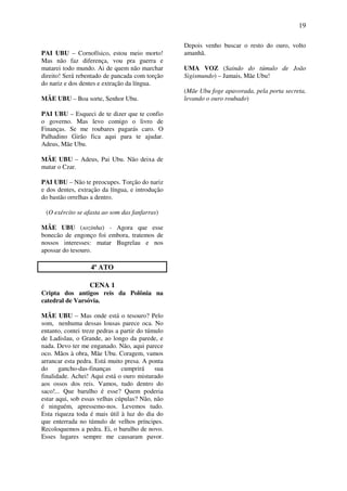 19
PAI UBU – Cornofísico, estou meio morto!
Mas não faz diferença, vou pra guerra e
matarei todo mundo. Ai de quem não marchar
direito! Será rebentado de pancada com torção
do nariz e dos dentes e extração da língua.
MÃE UBU – Boa sorte, Senhor Ubu.
PAI UBU – Esqueci de te dizer que te confio
o governo. Mas levo comigo o livro de
Finanças. Se me roubares pagarás caro. O
Palhadino Girão fica aqui para te ajudar.
Adeus, Mãe Ubu.
MÃE UBU – Adeus, Pai Ubu. Não deixa de
matar o Czar.
PAI UBU – Não te preocupes. Torção do nariz
e dos dentes, extração da língua, e introdução
do bastão orrelhas a dentro.
(O exército se afasta ao som das fanfarras)
MÃE UBU (sozinha) - Agora que esse
bonecão de engonço foi embora, tratemos de
nossos interesses: matar Bugrelau e nos
apossar do tesouro.
4º ATO
CENA 1
Cripta dos antigos reis da Polônia na
catedral de Varsóvia.
MÃE UBU – Mas onde está o tesouro? Pelo
som, nenhuma dessas lousas parece oca. No
entanto, contei treze pedras a partir do túmulo
de Ladislau, o Grande, ao longo da parede, e
nada. Devo ter me enganado. Não, aqui parece
oco. Mãos à obra, Mãe Ubu. Coragem, vamos
arrancar esta pedra. Está muito presa. A ponta
do gancho-das-finanças cumprirá sua
finalidade. Achei! Aqui está o ouro misturado
aos ossos dos reis. Vamos, tudo dentro do
saco!... Que barulho é esse? Quem poderia
estar aqui, sob essas velhas cúpulas? Não, não
é ninguém, apressemo-nos. Levemos tudo.
Esta riqueza toda é mais útil à luz do dia do
que enterrada no túmulo de velhos príncipes.
Recoloquemos a pedra. Ei, o barulho de novo.
Esses lugares sempre me causaram pavor.
Depois venho buscar o resto do ouro, volto
amanhã.
UMA VOZ (Saindo do túmulo de João
Sigismundo) – Jamais, Mãe Ubu!
(Mãe Ubu foge apavorada, pela porta secreta,
levando o ouro roubado)
 