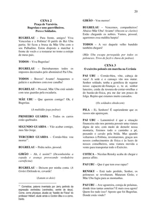 20
CENA 2
Praça de Varsóvia.
Bugrelau e seus guerrilheiros.
Povo e Soldados.
BUGRELAU – Para frente, amigos! Viva
Venceslau e a Polônia! O patife do Rei Ubu
partiu. Só ficou a bruxa da Mãe Ubu com o
seu Palhadino. Estou disposto a marchar à
frente de vocês e a restaurar no trono a estirpe
de meus pais.
TODOS – Viva Bugrelau!
BUGRELAU – Derrubaremos todos os
impostos decretados pelo abominável Pai Ubu.
TODOS – Bravos! Avante! Ataquemos o
palácio e acabemos com esse canalha!
BUGRELAU – Pessoal, Mãe Ubu está saindo
com seus guardas pela escadaria.
MÃE UBU – Que querem comigo? Oh, é
Bugrelau.
(A multidão joga pedras)
PRIMEIRO GUARDA – Todos os carros
estão quebrados
SEGUNDO GUARDA – Vão acabar comigo,
meu São Jorge.
TERCEIRO GUARDA – Cornão-bleu vou
morrer11
.
BUGRELAU – Pedra neles, pessoal.
GIRÃO – Ah, é assim!? (Desembainha a
espada e avança provocando verdadeira
carnificina)
BUGRELAU – Deixem por minha conta. (A
Girão) Defende-te, covarde!
(Lutam os dois)
11
Corneblue, palavra inventada por Jarry partindo da
expressão ventrebleu (ventredieu, ventre de deus).
Corne, corne physique, alusão ao “bastão de Física” do
professor Hébert; alude ainda a Cordon Bleu e a corno,
traído.
GIRÃO – Vou morrer!
BUGRELAU – Vencemos, companheiros!
Abaixo Mãe Ubu! Avante! (Ouvem-se clarins)
Estão chegando os nobres. Vamos, pessoal,
agarremos essa maldita harpia!
TODOS – A vez daquele velho bandido
também chegará!
(Mãe Ubu escapa perseguida por todos os
poloneses. Tiros de fuzil e chuva de pedras)
CENA 3
O exército polonês em marcha na Ucrânia
PAI UBU – Cornão-bleu, vôte, cabeça de
vaca! A sede e o cansaço vão nos matar.
Senhor soldado, tenha a gentileza de segurar
nosso capacete-de-finanças e, tu aí, senhor
lanceiro, cuida da tesoura-de-cortar-orrelhas e
do bastão-de-física, pra me dar um pouco de
folga. Repito que estamos muito cansados.
(Os soldados obedecem)
PILA – Ei, Senhore! É supriendente que os
russos não apaireçam.
PAI UBU – Lamentável é que a situação
financeira não nos permita possuir uma viatura
digna de nós; com medo de demolir nossa
montaria, fizemos todo o caminho a pé,
puxando o cavalo pela brida. Mas quando
voltarmos à Polônia, inventaremos, graças aos
nossos conhecimentos de física e às luzes de
nossos conselheiros, uma viatura movida a
vento para transportar todo o Exército.
COTICA – Nicolau Rensky acaba de chegar e
parece aflito.
PAI UBU – Que é que tem esse rapaz?
RENSKY – Está tudo perdido, Senhor, os
poloneses se revoltaram. Mataram Girão, e
Mãe Ubu fugiu para as montanhas.
PAI UBU – Ave agoureira, coruja de polainas,
donde tiras tantas asneiras? E mais essa agora!
Quem fez tudo isso? Aposto que foi Bugrelau.
Donde estás vindo?
 