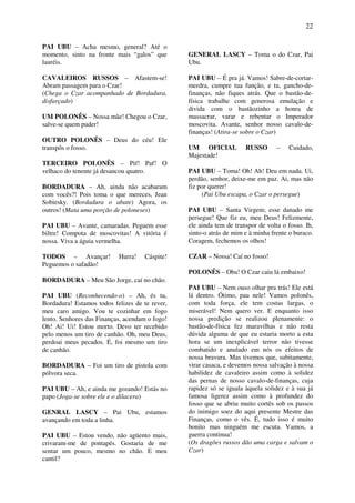 22
PAI UBU – Acha mesmo, general? Até o
momento, sinto na fronte mais “galos” que
lauréis.
CAVALEIROS RUSSOS – Afastem-se!
Abram passagem para o Czar!
(Chega o Czar acompanhado de Bordadura,
disfarçado)
UM POLONÊS – Nossa mãe! Chegou o Czar,
salve-se quem puder!
OUTRO POLONÊS – Deus do céu! Ele
transpôs o fosso.
TERCEIRO POLONÊS – Pif! Paf! O
velhaco do tenente já desancou quatro.
BORDADURA – Ah, ainda não acabaram
com vocês?! Pois toma o que mereces, Jean
Sobiesky. (Bordadura o abate) Agora, os
outros! (Mata uma porção de poloneses)
PAI UBU – Avante, camaradas. Peguem esse
biltre! Compota de moscovitas! A vitória é
nossa. Viva a águia vermelha.
TODOS – Avançar! Hurra! Cáspite!
Peguemos o safadão!
BORDADURA – Meu São Jorge, caí no chão.
PAI UBU (Reconhecendo-o) – Ah, és tu,
Bordadura! Estamos todos felizes de te rever,
meu caro amigo. Vou te cozinhar em fogo
lento. Senhores das Finanças, acendam o fogo!
Oh! Ai! Ui! Estou morto. Devo ter recebido
pelo menos um tiro de canhão. Oh, meu Deus,
perdoai meus pecados. É, foi mesmo um tiro
de canhão.
BORDADURA – Foi um tiro de pistola com
pólvora seca.
PAI UBU – Ah, e ainda me gozando! Estás no
papo (Joga-se sobre ele e o dilacera)
GENRAL LASCY – Pai Ubu, estamos
avançando em toda a linha.
PAI UBU – Estou vendo, não agüento mais,
crivaram-me de pontapés. Gostaria de me
sentar um pouco, mesmo no chão. E meu
cantil?
GENERAL LASCY – Toma o do Czar, Pai
Ubu.
PAI UBU – É pra já. Vamos! Sabre-de-cortar-
merdra, cumpre tua função, e tu, gancho-de-
finanças, não fiques atrás. Que o bastão-de-
física trabalhe com generosa emulação e
divida com o bastãozinho a honra de
massacrar, varar e rebentar o Imperador
moscovita. Avante, senhor nosso cavalo-de-
finanças! (Atira-se sobre o Czar)
UM OFICIAL RUSSO – Cuidado,
Majestade!
PAI UBU – Toma! Oh! Ah! Deu em nada. Ui,
perdão, senhor, deixe-me em paz. Ai, mas não
fiz por querer!
(Pai Ubu escapa, o Czar o persegue)
PAI UBU – Santa Virgem; esse danado me
persegue! Que fiz eu, meu Deus! Felizmente,
ele ainda tem de transpor de volta o fosso. Ih,
sinto-o atrás de mim e à minha frente o buraco.
Coragem, fechemos os olhos!
CZAR – Nossa! Caí no fosso!
POLONÊS – Oba! O Czar caiu lá embaixo!
PAI UBU – Nem ouso olhar pra trás! Ele está
lá dentro. Ótimo, pau nele! Vamos polonês,
com toda força, ele tem costas largas, o
miserável! Nem quero ver. E enquanto isso
nossa predição se realizou plenamente: o
bastão-de-física fez maravilhas e não resta
dúvida alguma de que eu estaria morto a esta
hora se um inexplicável terror não tivesse
combatido e anulado em nós os efeitos de
nossa bravura. Mas tivemos que, subitamente,
virar casaca, e devemos nossa salvação à nossa
habilidez de cavaleiro assim como à solidez
das pernas de nosso cavalo-de-finanças, cuja
rapidez só se iguala àquela solidez e à sua já
famosa ligerez assim como à profundez do
fosso que se abriu muito cortês sob os passos
do inimigo soez do aqui presente Mestre das
Finanças, como o vês. É, tudo isso é muito
bonito mas ninguém me escuta. Vamos, a
guerra continua!
(Os dragões russos dão uma carga e salvam o
Czar)
 