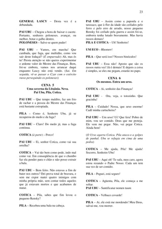 23
GENERAL LASCY – Desta vez é a
debandada.
PAI UBU – Chegou a hora de baixar o cacete.
Portanto, senhores poloneses. avançar, ou
melhor, botar o galho dentro.
POLONESES – Salve-se quem puder!
PAI UBU – Vamos, em marcha! Que
cambada, que fuga, que multidão, como vou
sair deste lodaçal? (É empurrado) Ah, mas és
tu! Presta atenção se não queres experimentar
o ardente valor do Mestre das Finanças. Bem,
foi-se embora, vamos nos arrancar daqui
enquanto Lascy não está vendo. (Sai. Em
seguida, vê-se passar o Czar com o exército
russo perseguindo os poloneses)
CENA 5
Uma caverna da Lituânia. Neva.
Pai Ubu, Pila, Cotica.
PAI UBU – Que tempo maldito, faz um frio
de rachar e a pessoa do Mestre das Finanças
está bastante estropiada.
PILA – Como é, Senhoire Ubu, já se
recuperou do medo e da fuga?
PAI UBU – Claro! Do medo já, mas a fuga
continua.
COTICA (à parte) – Porco!
PAI UBU – Ei, senhor Cotica, como vai sua
orrelha?
COTICA – Vai tão bem como pode, indo mal
como vai. Em conseqüência de que o chumbo
faz ela pender para o chão e não posso extrair
a bala.
PAI UBU – Bem feito. Não estavas a fim de
bater nos outros? Dei prova total de bravura, e
sem me expor matei quatro inimigos com
minha própria mão, sem contar todos aqueles
que já estavam mortos e que acabamos de
matar.
COTICA – Pila, sabes que fim levou o
pequeno Rensky?
PILA – Recebeu uma bala na cabeça.
PAI UBU – Assim como a papoula e o
taraxaco, que à flor da idade são ceifados pelo
ferro e pelo erro de arrado, nosso pequeno
Rensky foi ceifado pela guerra e assim foi-se,
emborra tenha lutado bravamente. Mas havia
russos demais!
PILA E COTICA – Uh! Senhoire!
UM ECO – Rhomrrr!
PILA – Que será isso? Nossos binóculos!
PAI UBU – Essa não! Aposto que são os
russos outra vez! Já é demais! E depois a coisa
é simples, se eles me pegam, estarão no papo.
CENA 6
Os mesmos. Entra um urso.
COTICA – Ai, senhoire das Finanças!
PAI UBU - Ora, veja, o totozinho. Que
gracinha!
PILA – Cuidado! Nossa, que urso enorme!
Cadê minha cartucheira?
PAI UBU – Um urso! Ui! Que fera! Pobre de
mim, vou ser comido. Deus que me proteja.
Ele vem me pegar. Não, vai pegar Cotica.
Ainda bem!
(O Urso agarra Cotica. Pila ataca-o a golpes
de punhal. Ubu se refugia em cima de uma
pedra)
COTICA – Me ajuda, Pila! Me ajuda!
Socorro, Senhoire Ubu!
PAI UBU – Aqui oh! Te safa, meu caro, agora
estou rezando o Padre Nosso. Cada um tem
sua vez de ser comido.
PILA – Peguei, está seguro!
COTICA – Agüenta, Pila, ele começa a me
soltar.
PAI UBU – Santificatur nomen tuum
COTICA – Velhaco covarde!
PILA – Ai, ele está me mordendo! Meu Deus,
salvai-me, vou morrer.
 