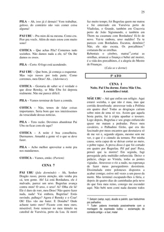 25
PILA – Ah, isso já é demais! Vem trabalhar,
guloso, do contrário não vais comer coisa
alguma!
PAI UBU – Pra mim dá na mesma. Como cru.
Pior pra vocês. Além do mais estou com muito
sono!
COTICA – Que achas Pila? Comemos tudo
sozinhos. Não damos nada a ele, tá? Ou lhe
damos os ossos.
PILA – Certo. O fogo está acendendo.
PAI UBU – Que bom, já começa a esquentar.
Mas vejo russos por toda parte. Como
corremos, meu Deus! Ah... (Adormece).
COTICA – Gostaria de saber se é verdade o
que disse Rensky, se Mãe Ubu foi deposta
realmente. Não me parece difícil.
PILA – Vamos terminar de fazer a comida.
COTICA – Não, temos de falar coisas
importantes. Seria bom que nos inteirássemos
da veracidade dessas notícias.
PILA – Tens razão. Devemos abandonar Pai
Ubu ou ficar com ele aqui?
COTICA – A noite é boa conselheira.
Durmamos. Amanhã a gente vê o que se deve
fazer.
PILA – Acho melhor aproveitar a noite pra
nos mandarmos.
COTICA – Vamos, então. (Partem)
CENA 7
PAI UBU (fala dormindo) – Ah, Senhor
Dragão russo, presta atenção, não venha pra
cá, tem gente. Ah! Lá está Bordadura, ele é
malvado, parece um urso. Bugrelau avança
contra mim! O urso, o urso! Ai! Olha ele lá!
Ele é duro de roer, meu Deus! Não quero fazer
nada, nada! Vai embora, Bugrelau! Estás
ouvindo, palhaço? Agora é Rensky e o Czar!
Oh! Eles vão me bater. E Donabu? Onde
achaste tanto ouro? Ficaste com meu ouro,
miserável, foste remexer no meu túmulo na
catedral de Varsóvia, perto da Lua. Já morri
faz muito tempo, foi Bugrelau quem me matou
e fui enterrado em Varsóvia perto de
Vladislau, o Grande, também em Cracovia
perto de João Sigismundo, e também em
Thorn na casamata com Bordadura! Ei-lo de
novo. Vai-te embora, urso maldito! Tu te
pareces com Bordadura. Escutou, demônio?
Não, ele não escuta. Os porcalhinos12
cortaram-lhe as orrelhas.
Rebentais o cérebro, matrai13
,cortai as
orrelhas, arrancai a finança e bebei até morrer,
é a vida dos porcalhinos, é a alegria do Mestre
de Finanças.
(Cala-se e dorme)
5º ATO
CENA 1
Noite. Pai Ubu dorme. Entra Mãe Ubu.
A escuridão é total.
MÃE UBU – Até que enfim um refúgio. Aqui
estarei sozinha, o que não é mau, mas que
corrida desenfreada: atravessar toda a Polônia
em quatro dias! Todas as desgraças caíram
sobre mim de uma só vez. Assim que aquela
besta partiu, fui à cripta apanhar o tesouro.
Logo depois, Bugrelau e seu grupo enfurecido
quase me matam a pedradas. Perco meu
cavaleiro, o Palhadino Girão, que era tão
fascinado por meus encantos que desmaiava só
de me ver e, segundo alguns, mesmo sem me
ver, o que é o cúmulo da ternura. Por minha
causa, seria capaz de se deixar cortar ao meio,
o pobre rapaz. A prova disso é que foi cortado
em quatro por Bugrelau. Pif paf pan! Puxa,
pensei que ia morrer! Em seguida, fugi
perseguida pela multidão enfurecida. Deixo o
palácio, chego ao Vístula, todas as pontes
vigiadas. Atravesso o rio a nado, na esperança
de fazer meus perseguidores desistirem.
Dissimulada entre poloneses dispostos a
acabar comigo, estive mil vezes a um passo da
morte. Mas terminei escapando-lhes à fúria, e
depois de quatro dias de caminhadas pela neve
do que fora meu reino, consigo me esconder
aqui. Não bebi nem comi nada durante todos
12 Salopin (salop, sujo), alusão a palotin, que traduzimos
por palhadino.
13 Tuder: palavra inventada possivelmente com a
montagem da expressão tudieu – exclamação de
comédia antiga – e tuer, matar
 